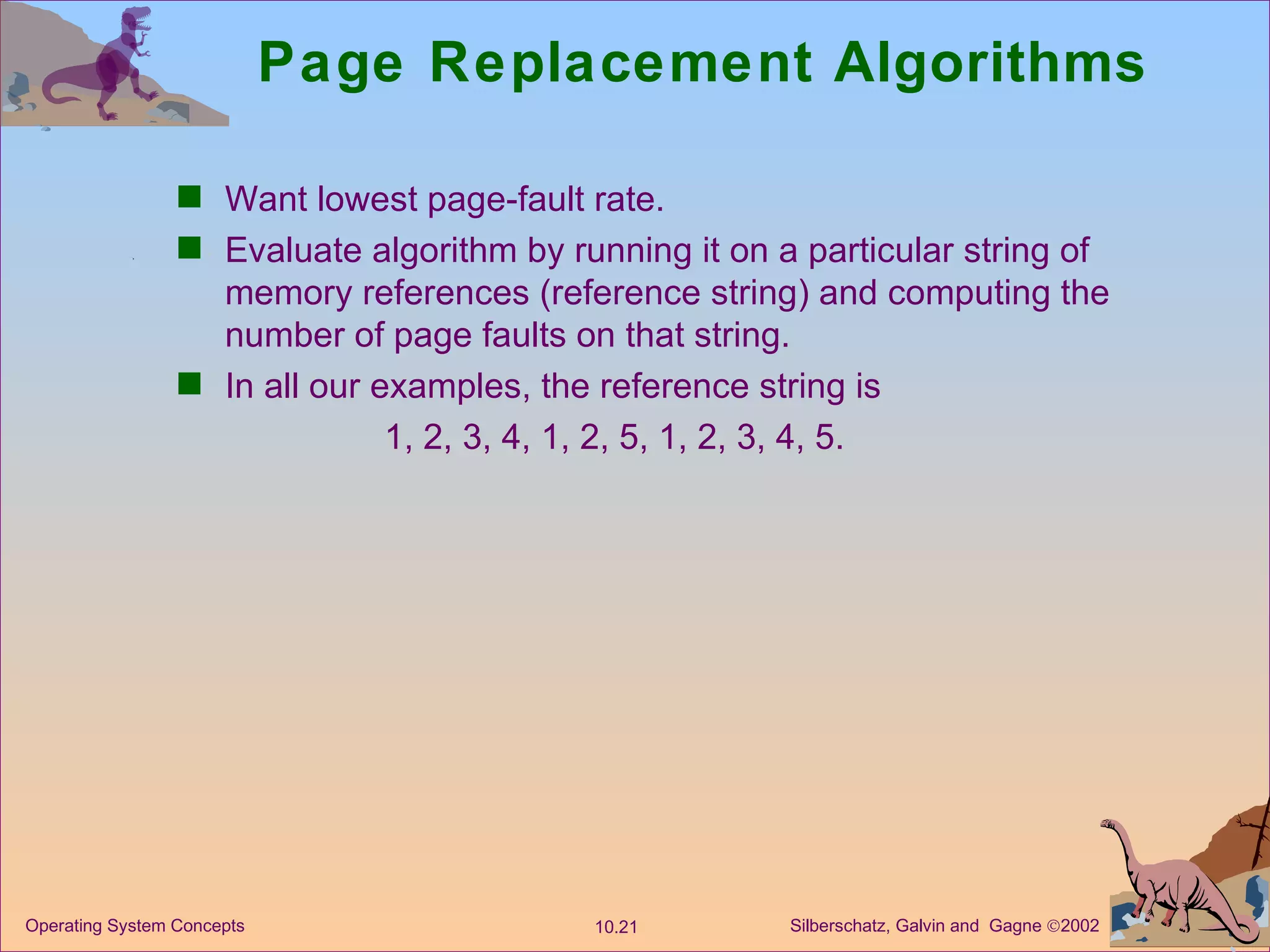 Page Replacement Algorithms Want lowest page-fault rate. Evaluate algorithm by running it on a particular string of memory references (reference string) and computing the number of page faults on that string. In all our examples, the reference string is  1, 2, 3, 4, 1, 2, 5, 1, 2, 3, 4, 5. 