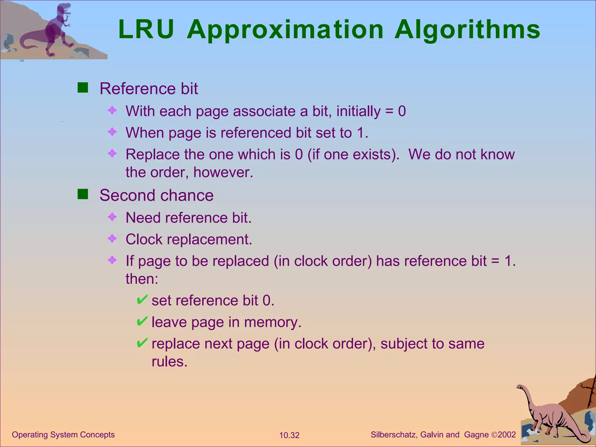 LRU Approximation Algorithms Reference bit With each page associate a bit, initially = 0 When page is referenced bit set to 1. Replace the one which is 0 (if one exists).  We do not know the order, however. Second chance Need reference bit. Clock replacement. If page to be replaced (in clock order) has reference bit = 1.  then: set reference bit 0. leave page in memory. replace next page (in clock order), subject to same rules. 