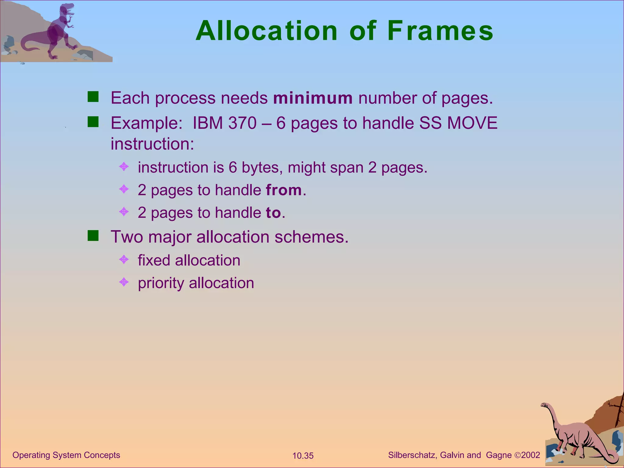 Allocation of Frames Each process needs  minimum  number of pages. Example:  IBM 370 – 6 pages to handle SS MOVE instruction: instruction is 6 bytes, might span 2 pages. 2 pages to handle  from . 2 pages to handle  to . Two major allocation schemes. fixed allocation priority allocation 