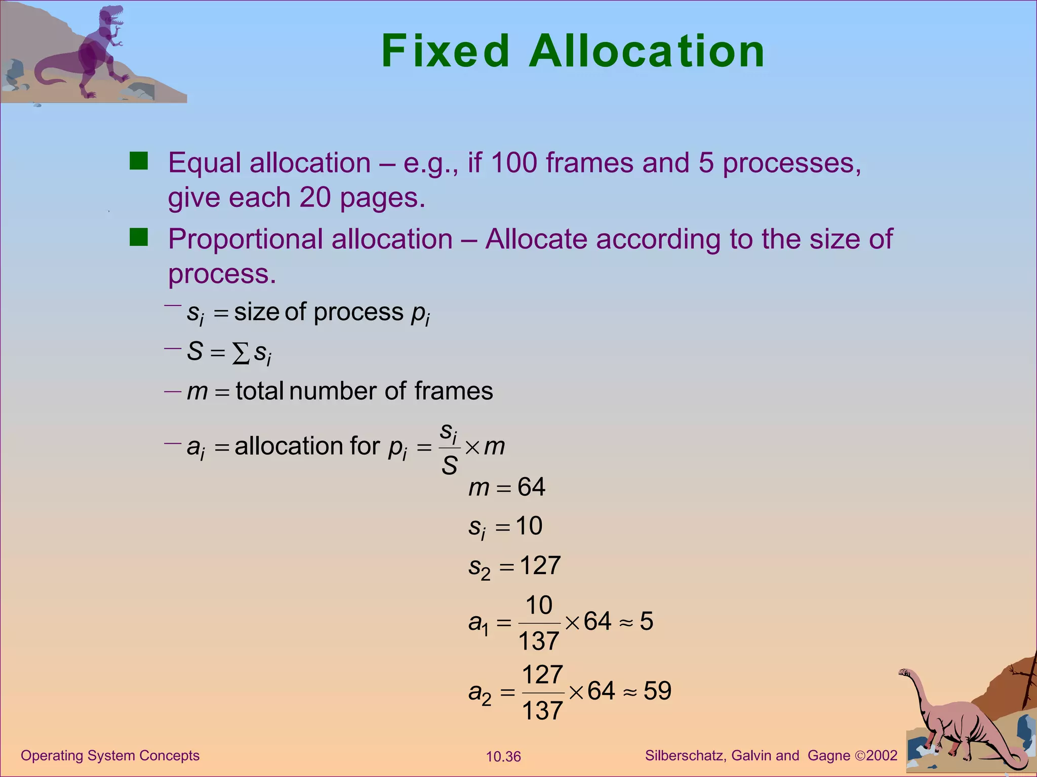 Fixed Allocation Equal allocation – e.g., if 100 frames and 5 processes, give each 20 pages. Proportional allocation – Allocate according to the size of process. 