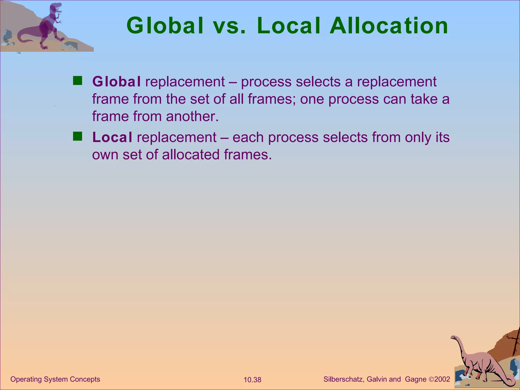 Global vs. Local Allocation Global  replacement – process selects a replacement frame from the set of all frames; one process can take a frame from another. Local  replacement – each process selects from only its own set of allocated frames. 