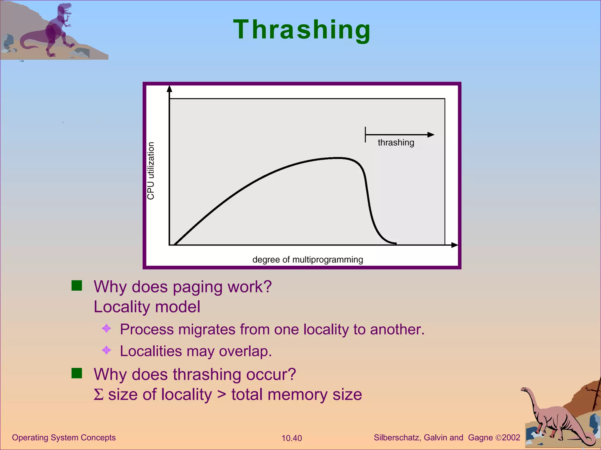 Thrashing  Why does paging work? Locality model Process migrates from one locality to another. Localities may overlap. Why does thrashing occur?   size of locality > total memory size 