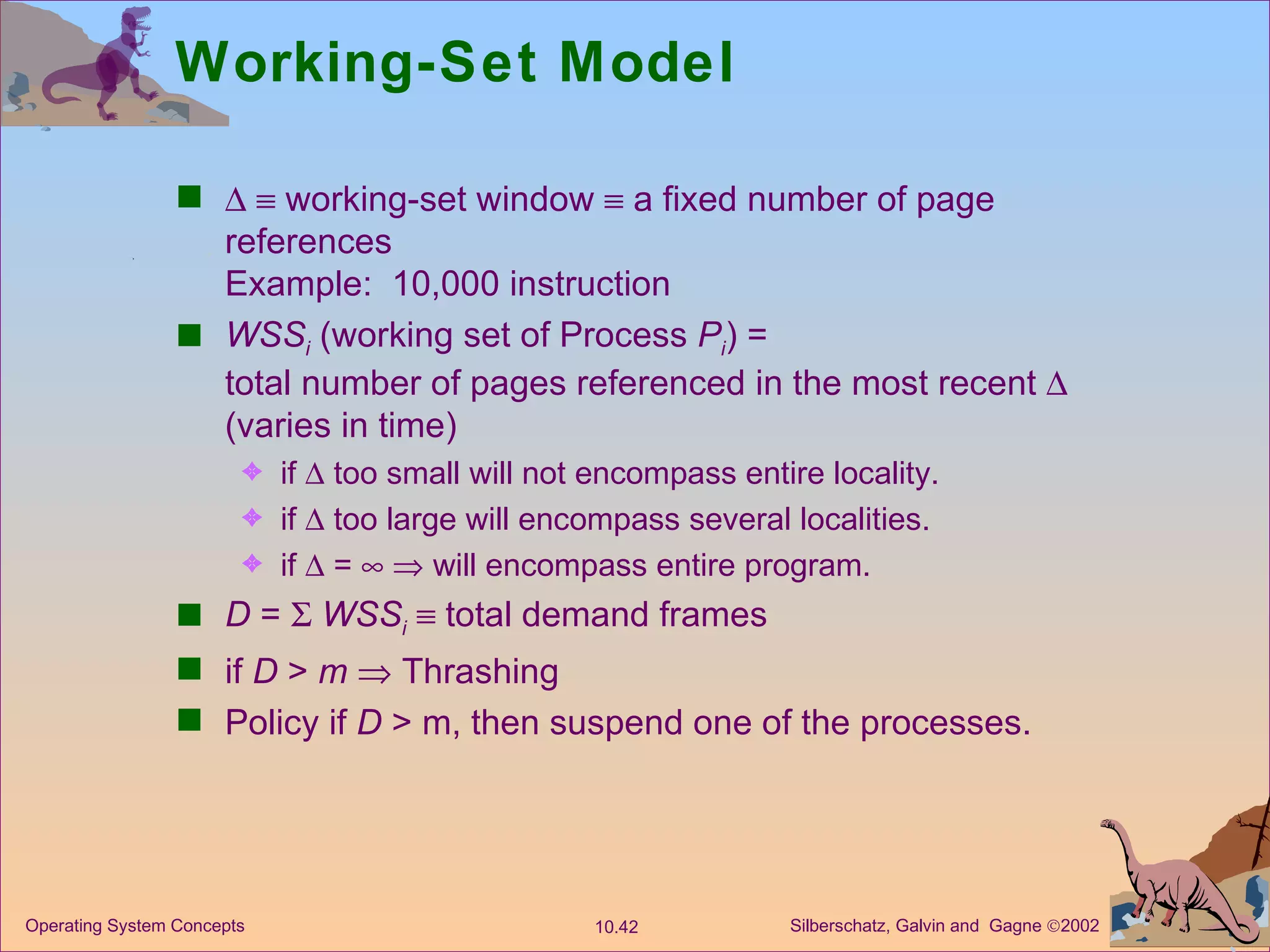 Working-Set Model       working-set window    a fixed number of page references  Example:  10,000 instruction WSS i  (working set of Process  P i ) = total number of pages referenced in the most recent    (varies in time) if    too small will not encompass entire locality. if    too large will encompass several localities. if    =       will encompass entire program. D  =     WSS i     total demand frames  if  D  >  m     Thrashing Policy if  D  > m, then suspend one of the processes. 