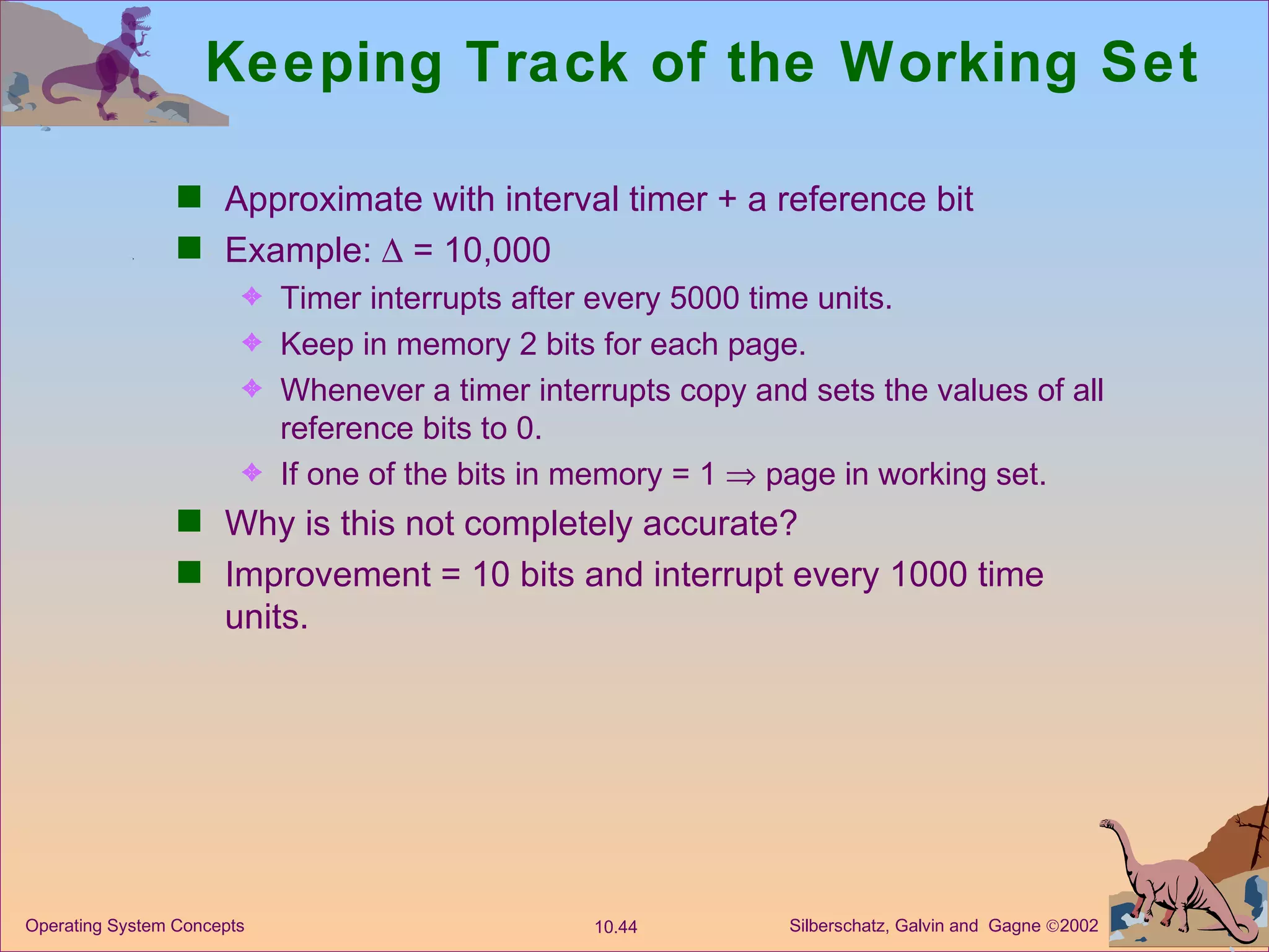 Keeping Track of the Working Set Approximate with interval timer + a reference bit Example:    = 10,000 Timer interrupts after every 5000 time units. Keep in memory 2 bits for each page. Whenever a timer interrupts copy and sets the values of all reference bits to 0. If one of the bits in memory = 1    page in working set. Why is this not completely accurate? Improvement = 10 bits and interrupt every 1000 time units. 