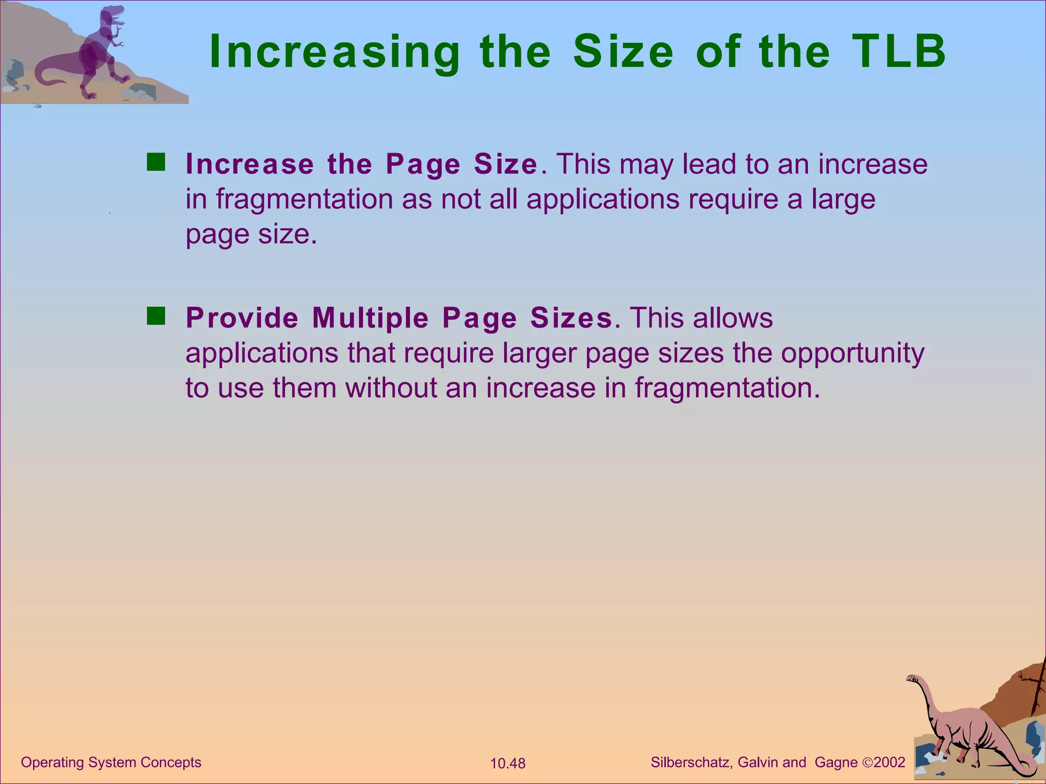 Increasing the Size of the TLB Increase the Page Size . This may lead to an increase in fragmentation as not all applications require a large page size. Provide Multiple Page Sizes . This allows applications that require larger page sizes the opportunity to use them without an increase in fragmentation. 