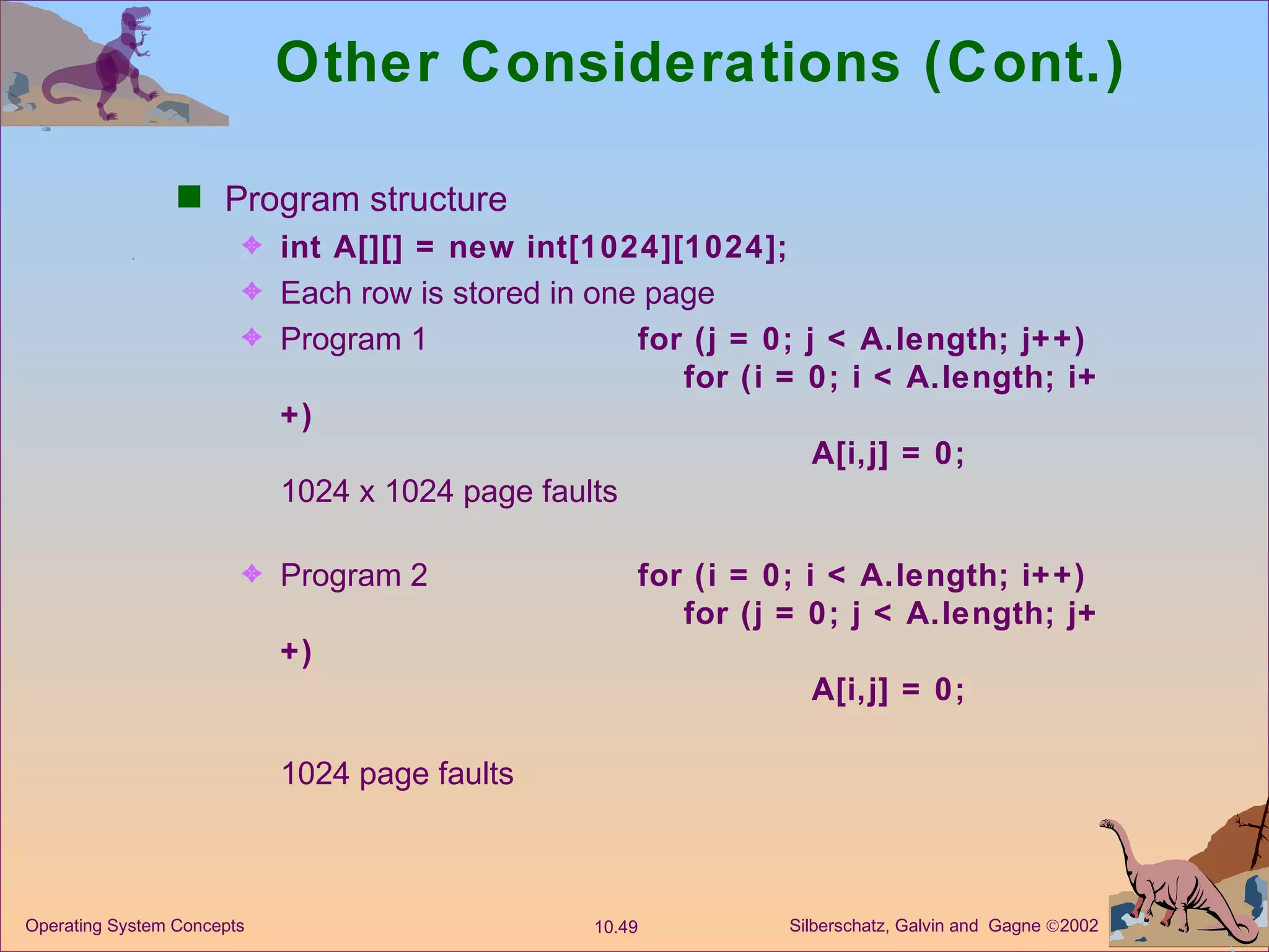 Other Considerations (Cont.) Program structure int A[][] = new int[1024][1024]; Each row is stored in one page  Program 1  for (j = 0; j < A.length; j++) for (i = 0; i < A.length; i++) A[i,j] = 0; 1024 x 1024 page faults  Program 2  for (i = 0; i < A.length; i++) for (j = 0; j < A.length; j++) A[i,j] = 0; 1024 page faults 
