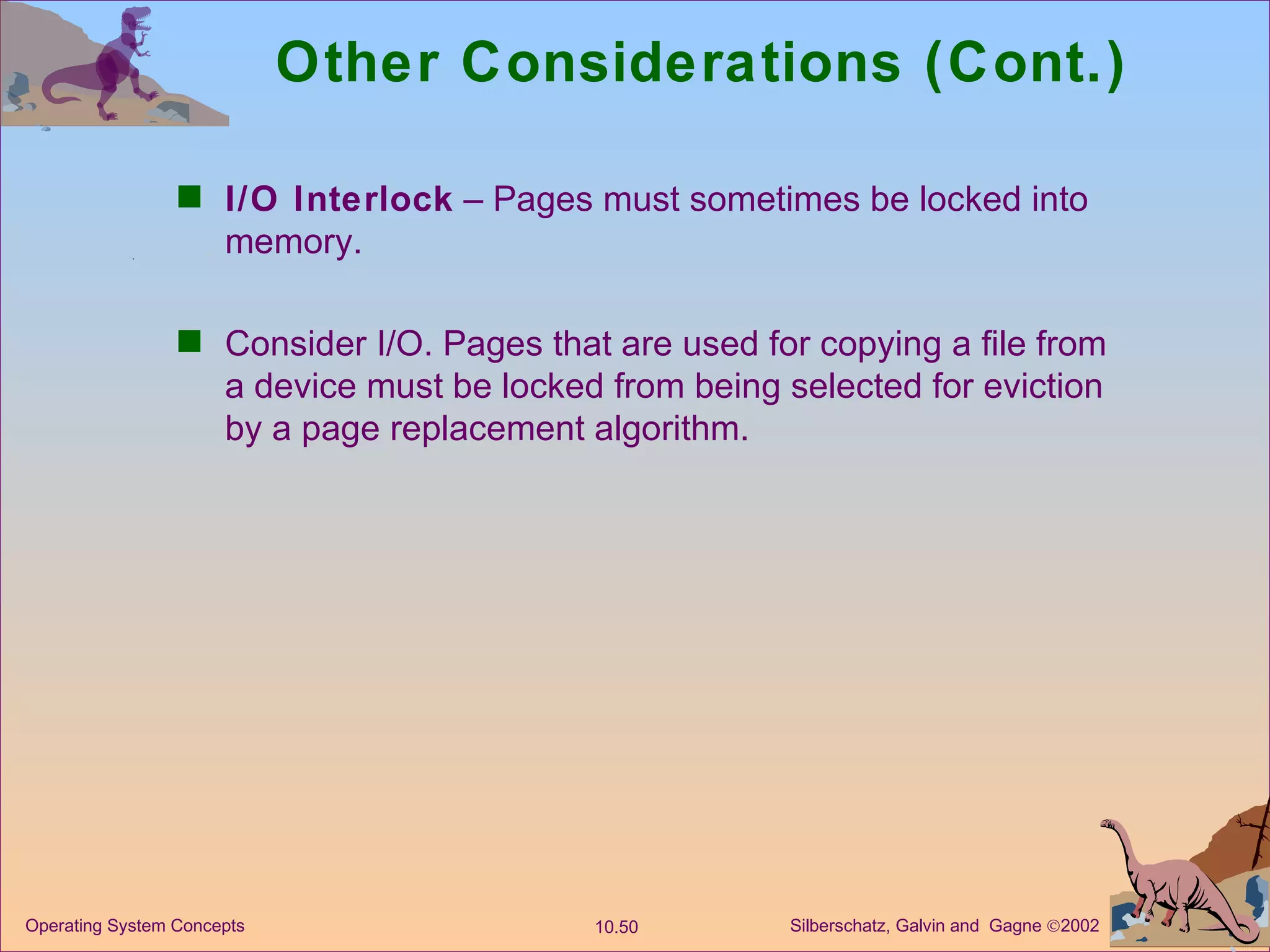 Other Considerations (Cont.) I/O Interlock  – Pages must sometimes be locked into memory. Consider I/O. Pages that are used for copying a file from a device must be locked from being selected for eviction by a page replacement algorithm. 