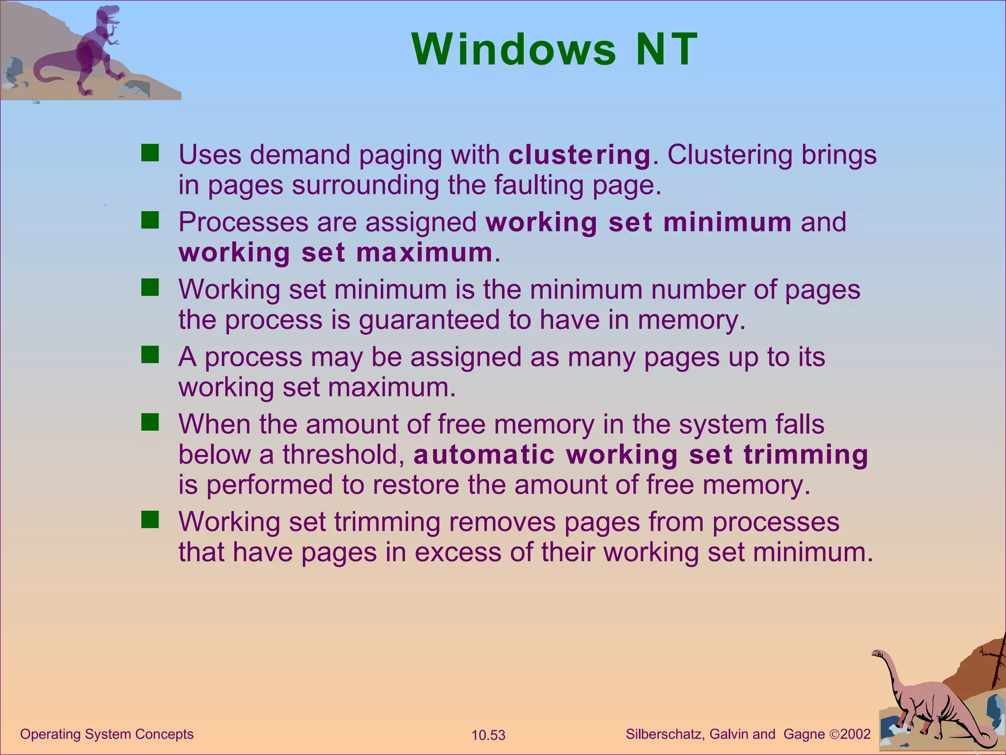 Windows NT Uses demand paging with  clustering . Clustering brings in pages surrounding the faulting page. Processes are assigned  working set minimum  and  working set maximum . Working set minimum is the minimum number of pages the process is guaranteed to have in memory. A process may be assigned as many pages up to its working set maximum. When the amount of free memory in the system falls below a threshold,  automatic working set trimming  is performed to restore the amount of free memory. Working set trimming removes pages from processes that have pages in excess of their working set minimum. 