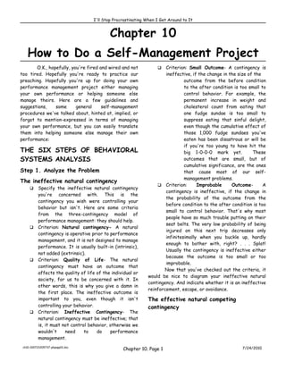 I'll Stop Procrastinating When I Get Around to It


                                          Chapter 10
    How to Do a Self-Management Project
       O.K., hopefully, you're fired and wired and not              Criterion: Small Outcome- A contingency is
too tired. Hopefully you're ready to practice our                    ineffective, if the change in the size of the
preaching. Hopefully you're up for doing your own                             outcome from the before condition
performance management project either managing                                to the after condition is too small to
your own performance or helping someone else                                  control behavior. For example, the
manage theirs. Here are a few guidelines and                                  permanent increase in weight and
suggestions,    some      general     self-management                         cholesterol count from eating that
procedures we've talked about, hinted at, implied, or                         one fudge sundae is too small to
forgot to mention-expressed in terms of managing                              suppress eating that sinful delight,
your own performance, but you can easily translate                            even though the cumulative effect of
them into helping someone else manage their own                               those 1,000 fudge sundaes you've
performance:                                                                  eaten has been disastrous or will be
                                                                              if you're too young to have hit the
THE SIX STEPS OF BEHAVIORAL                                                   big 1-0-0-0 mark yet.           These
SYSTEMS ANALYSIS                                                              outcomes that are small, but of
                                                                              cumulative significance, are the ones
Step 1. Analyze the Problem                                                   that cause most of our self-
                                                                              management problems.
The ineffective natural contingency
                                                                  Criterion:       Improbable      Outcome-       A
      Specify the ineffective natural contingency
                                                                     contingency is ineffective, if the change in
       you're concerned with. This is the
                                                                     the probability of the outcome from the
       contingency you wish were controlling your
                                                                     before condition to the after condition is too
       behavior but isn't. Here are some criteria
                                                                     small to control behavior. That's why most
       from the three-contingency model of
                                                                     people have so much trouble putting on their
       performance management: they should help.
                                                                     seat belts. The very low probability of being
      Criterion: Natural contingency- A natural
                                                                     injured on this next trip decreases only
       contingency is operative prior to performance
                                                                     infinitesimally when you buckle up, hardly
       management, and it is not designed to manage
                                                                     enough to bother with, right? . . . Splat!
       performance. It is usually built-in (intrinsic),
                                                                     Usually the contingency is ineffective either
       not added (extrinsic).
                                                                     because the outcome is too small or too
      Criterion: Quality of Life- The natural
                                                                     improbable.
       contingency must have an outcome that
                                                                    Now that you've checked out the criteria, it
       affects the quality of life of the individual or
                                                             would be nice to diagram your ineffective natural
       society, for us to be concerned with it. In
                                                             contingency. And indicate whether it is an ineffective
       other words, this is why you give a damn in
                                                             reinforcement, escape, or avoidance.
       the first place. The ineffective outcome is
       important to you, even though it isn't                The effective natural competing
       controlling your behavior.                            contingency
      Criterion: Ineffective Contingency- The
       natural contingency must be ineffective; that
       is, it must not control behavior, otherwise we
       wouldn't     need     to    do    performance
       management.
 ch10-100723205737-phpapp01.doc
                                                Chapter 10. Page 1                                       7/24/2010
 