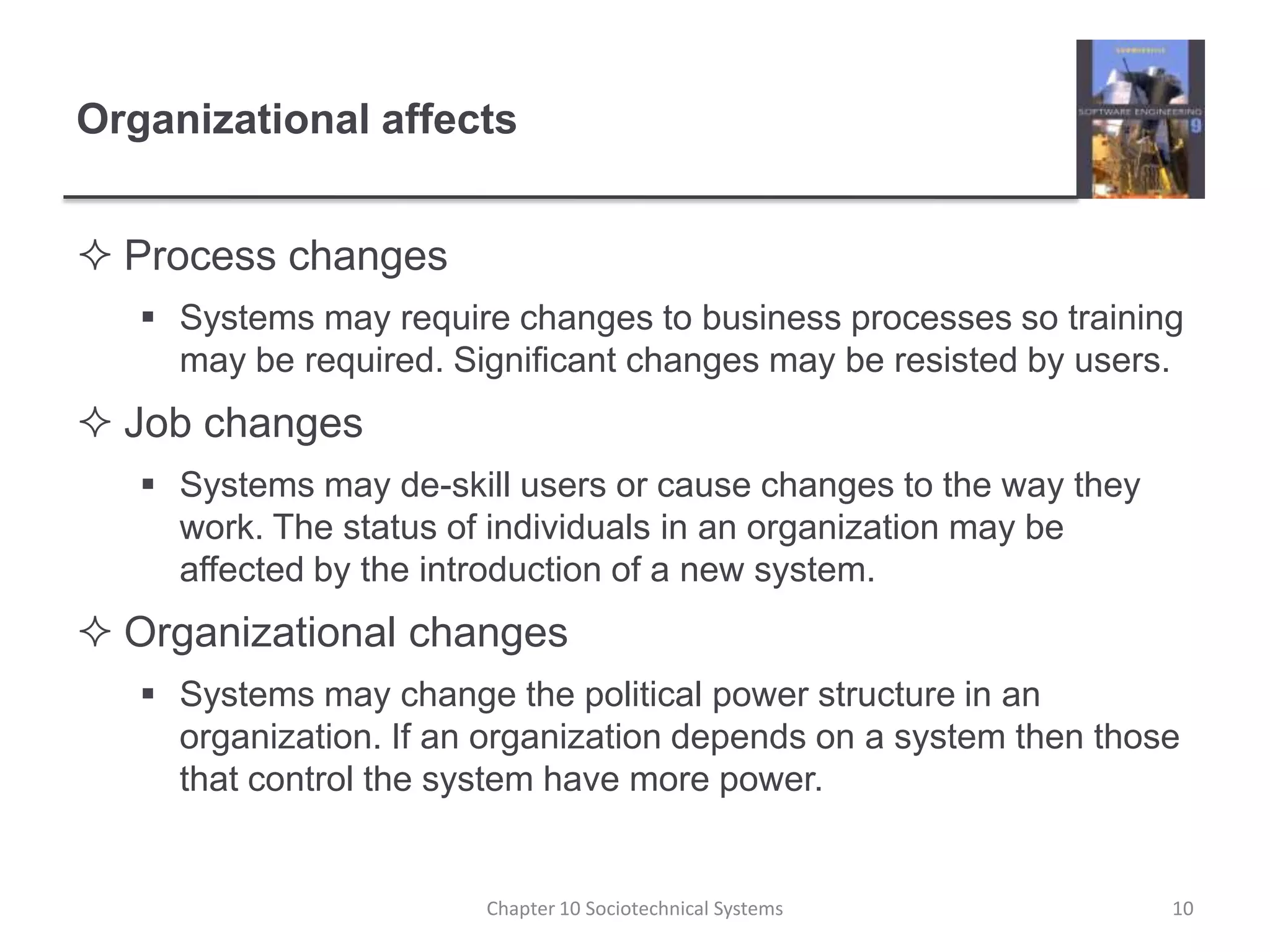 Organizational affectsProcess changesSystems may require changes to business processes so training may be required. Significant changes may be resisted by users.Job changesSystems may de-skill users or cause changes to the way they work. The status of individuals in an organization may be affected by the introduction of a new system.Organizational changesSystems may change the political power structure in an organization. If an organization depends on a system then those that control the system have more power.Chapter 10 Sociotechnical Systems10