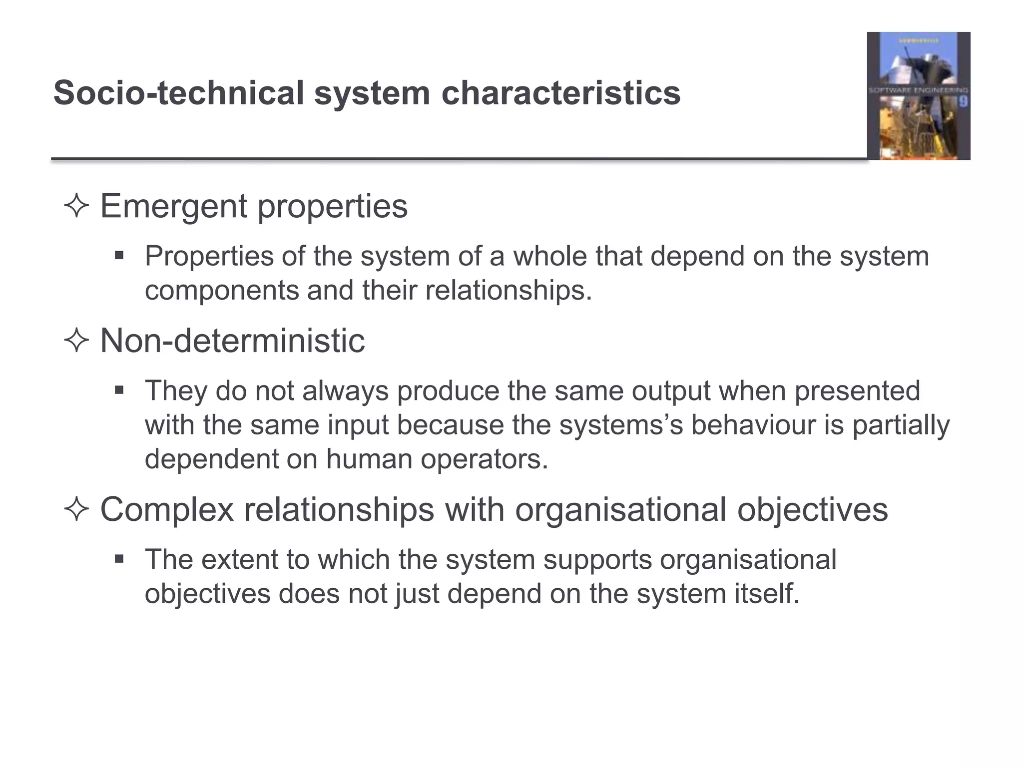 Socio-technical system characteristicsEmergent propertiesProperties of the system of a whole that depend on the system components and their relationships.Non-deterministicThey do not always produce the same output when presented with the same input because the systems’s behaviour is partially dependent on human operators.Complex relationships with organisational objectivesThe extent to which the system supports organisational objectives does not just depend on the system itself.