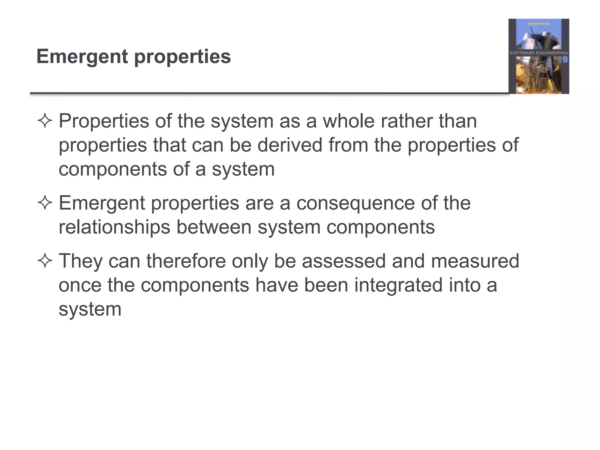 Emergent propertiesProperties of the system as a whole rather than properties that can be derived from the properties of components of a systemEmergent properties are a consequence of the relationships between system componentsThey can therefore only be assessed and measured once the components have been integrated into a system