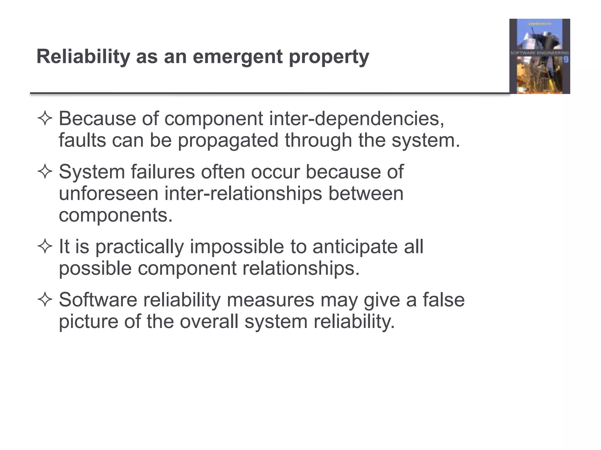 Because of component inter-dependencies, faults can be propagated through the system.System failures often occur because of unforeseen inter-relationships between components.It is practically impossible to anticipate all possible component relationships.Software reliability measures may give a false picture of the overall system reliability.Reliability as an emergent property