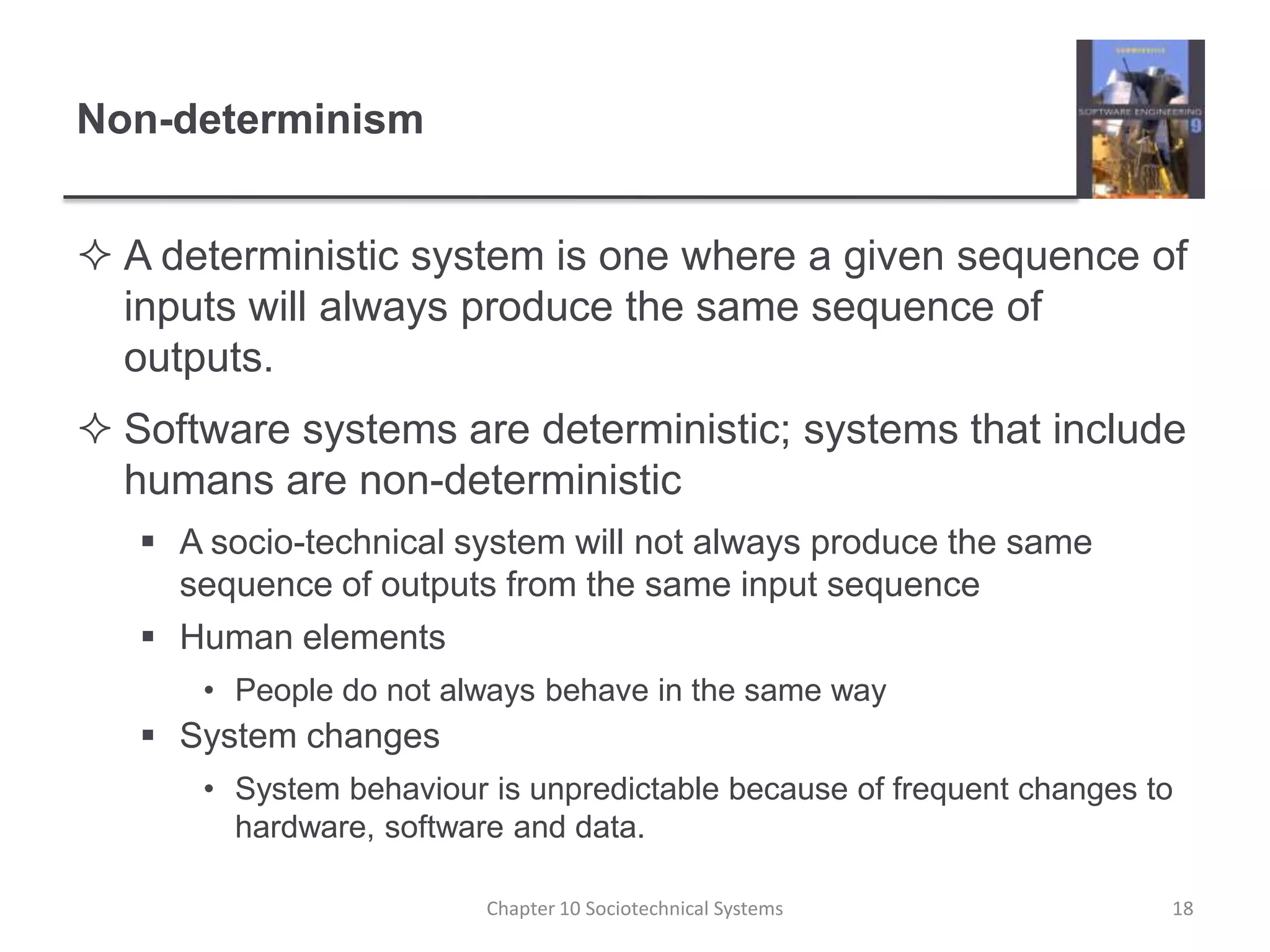 Non-determinismA deterministic system is one where a given sequence of inputs will always produce the same sequence of outputs.Software systems are deterministic; systems that include humans are non-deterministicA socio-technical system will not always produce the same sequence of outputs from the same input sequenceHuman elementsPeople do not always behave in the same waySystem changesSystem behaviour is unpredictable because of frequent changes to hardware, software and data.Chapter 10 Sociotechnical Systems18