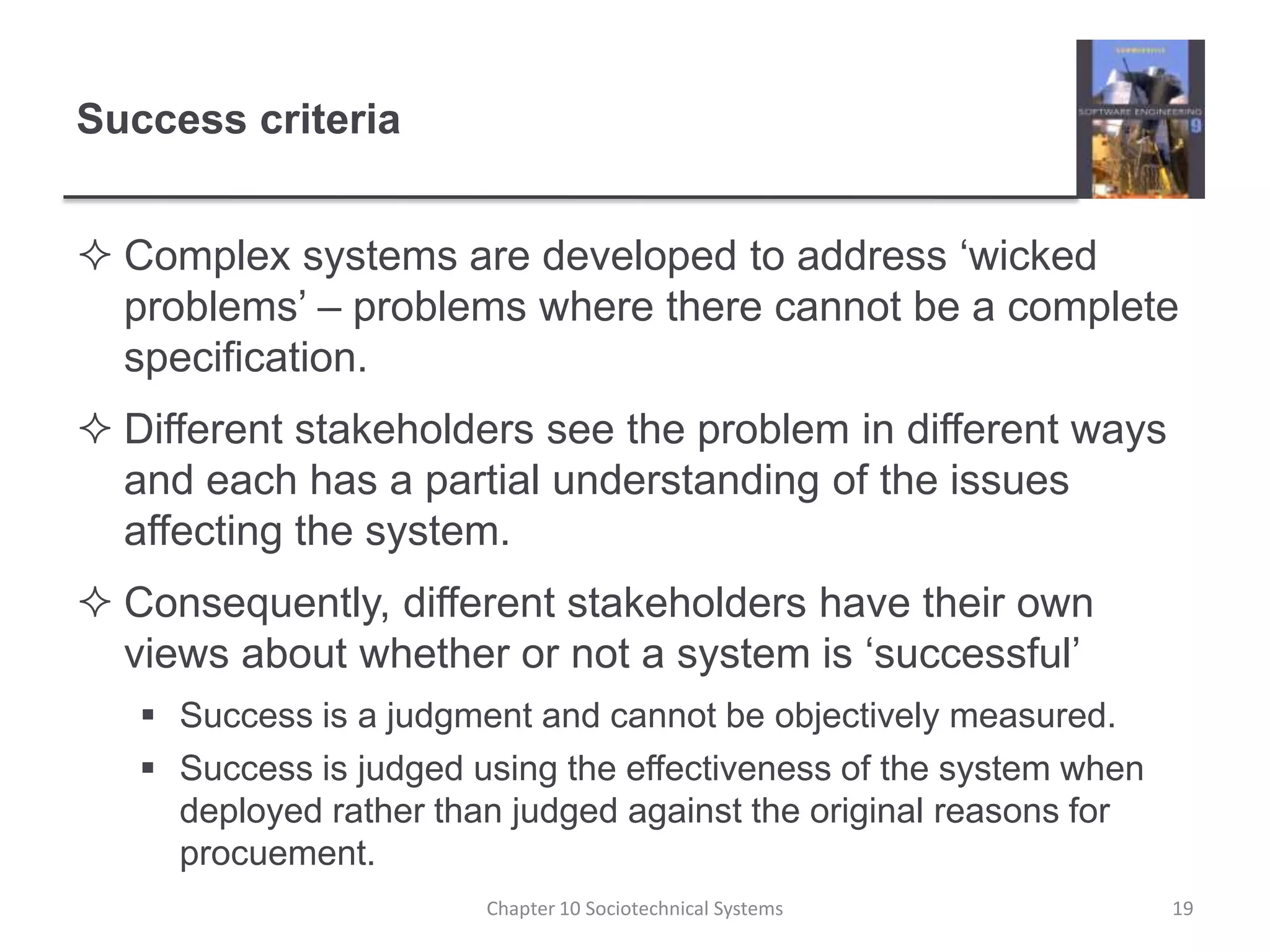 Success criteriaComplex systems are developed to address ‘wicked problems’ – problems where there cannot be a complete specification.Different stakeholders see the problem in different ways and each has a partial understanding of the issues affecting the system.Consequently, different stakeholders have their own views about whether or not a system is ‘successful’Success is a judgment and cannot be objectively measured.Success is judged using the effectiveness of the system when deployed rather than judged against the original reasons for procuement.Chapter 10 Sociotechnical Systems19