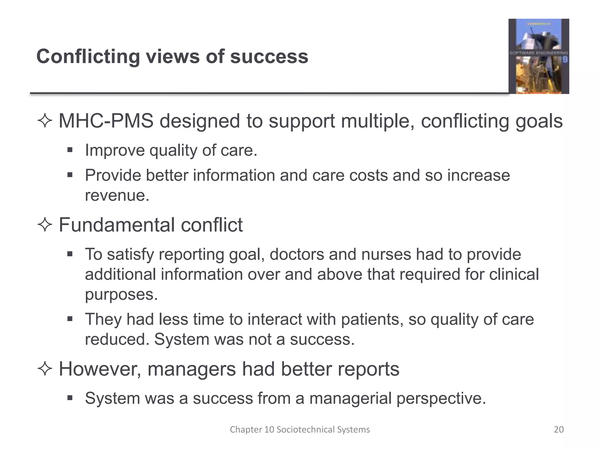 Conflicting views of successMHC-PMS designed to support multiple, conflicting goalsImprove quality of care.Provide better information and care costs and so increase revenue.Fundamental conflictTo satisfy reporting goal, doctors and nurses had to provide additional information over and above that required for clinical purposes.They had less time to interact with patients, so quality of care reduced. System was not a success.However, managers had better reportsSystem was a success from a managerial perspective.Chapter 10 Sociotechnical Systems20