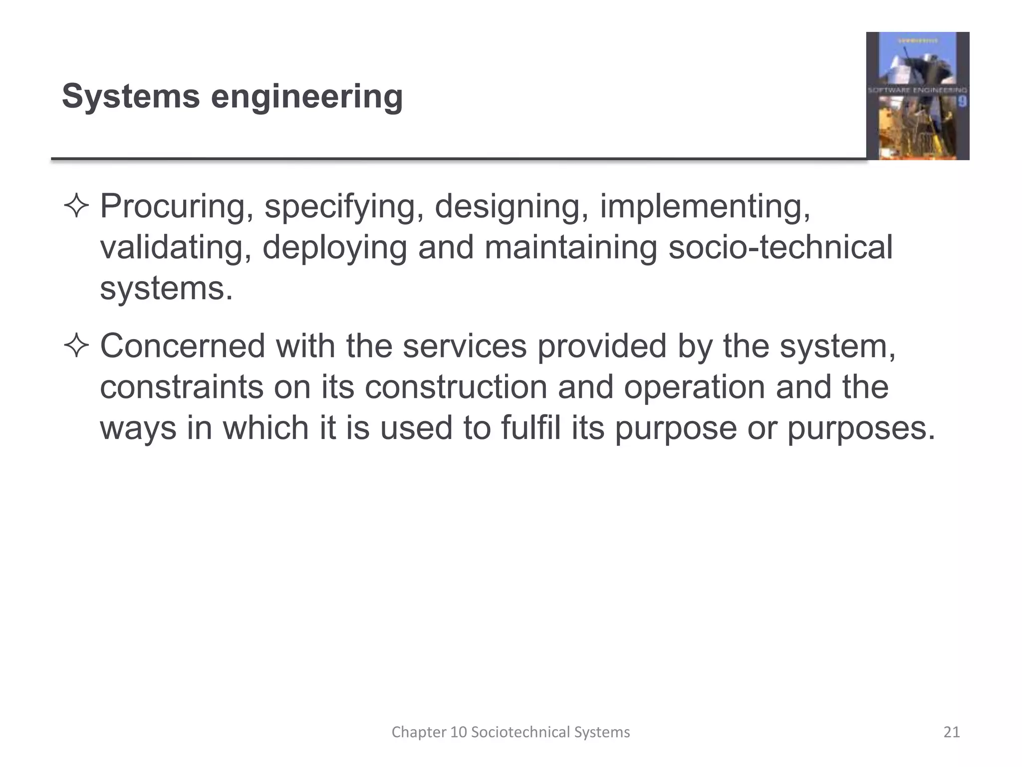 Systems engineeringProcuring, specifying, designing, implementing, validating, deploying and maintaining socio-technical systems.Concerned with the services provided by the system, constraints on its construction and operation and the ways in which it is used to fulfil its purpose or purposes.Chapter 10 Sociotechnical Systems21