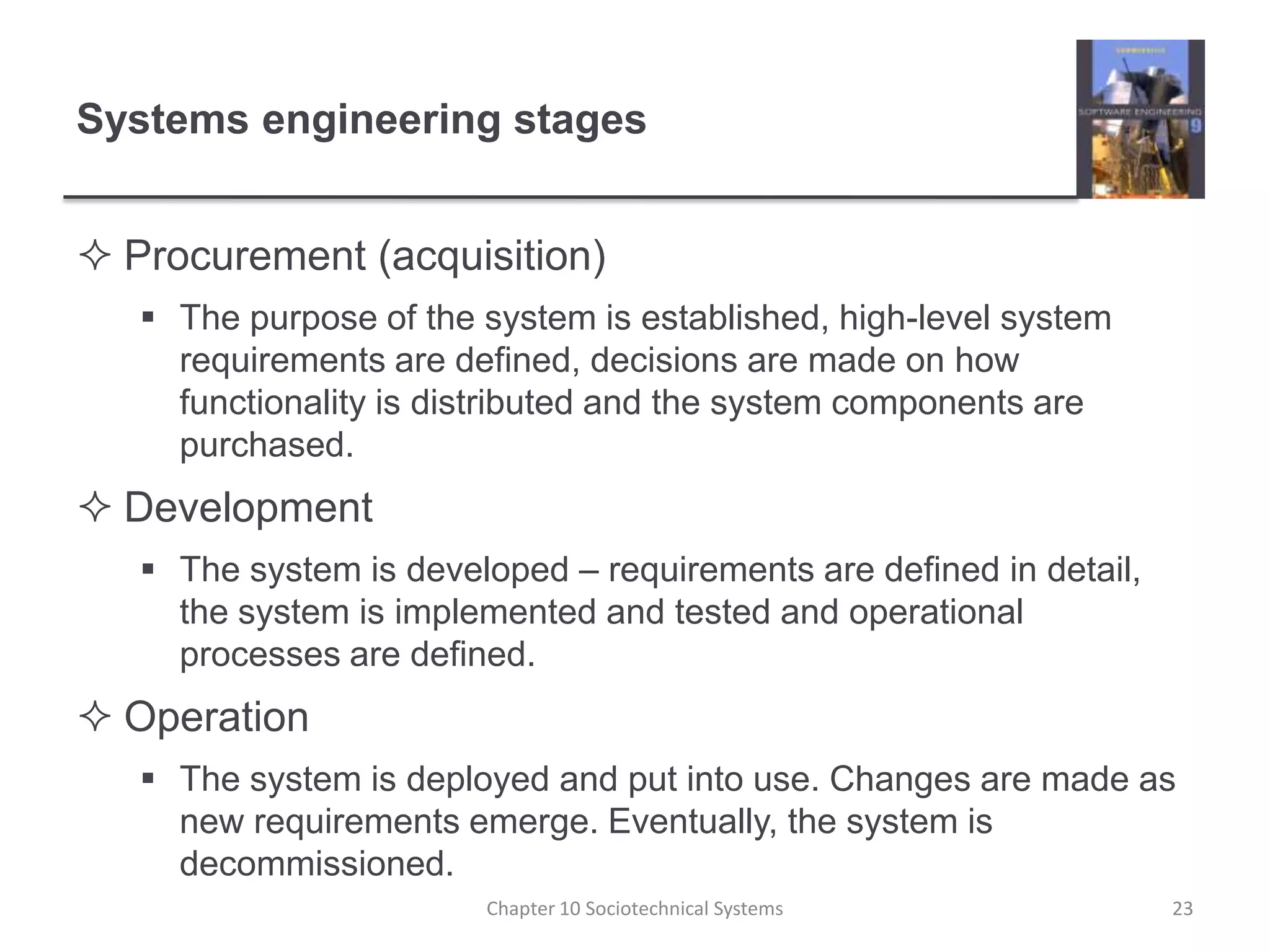 Systems engineering stagesProcurement (acquisition)The purpose of the system is established, high-level system requirements are defined, decisions are made on how functionality is distributed and the system components are purchased.DevelopmentThe system is developed – requirements are defined in detail, the system is implemented and tested and operational processes are defined.OperationThe system is deployed and put into use. Changes are made as new requirements emerge. Eventually, the system is decommissioned.Chapter 10 Sociotechnical Systems23