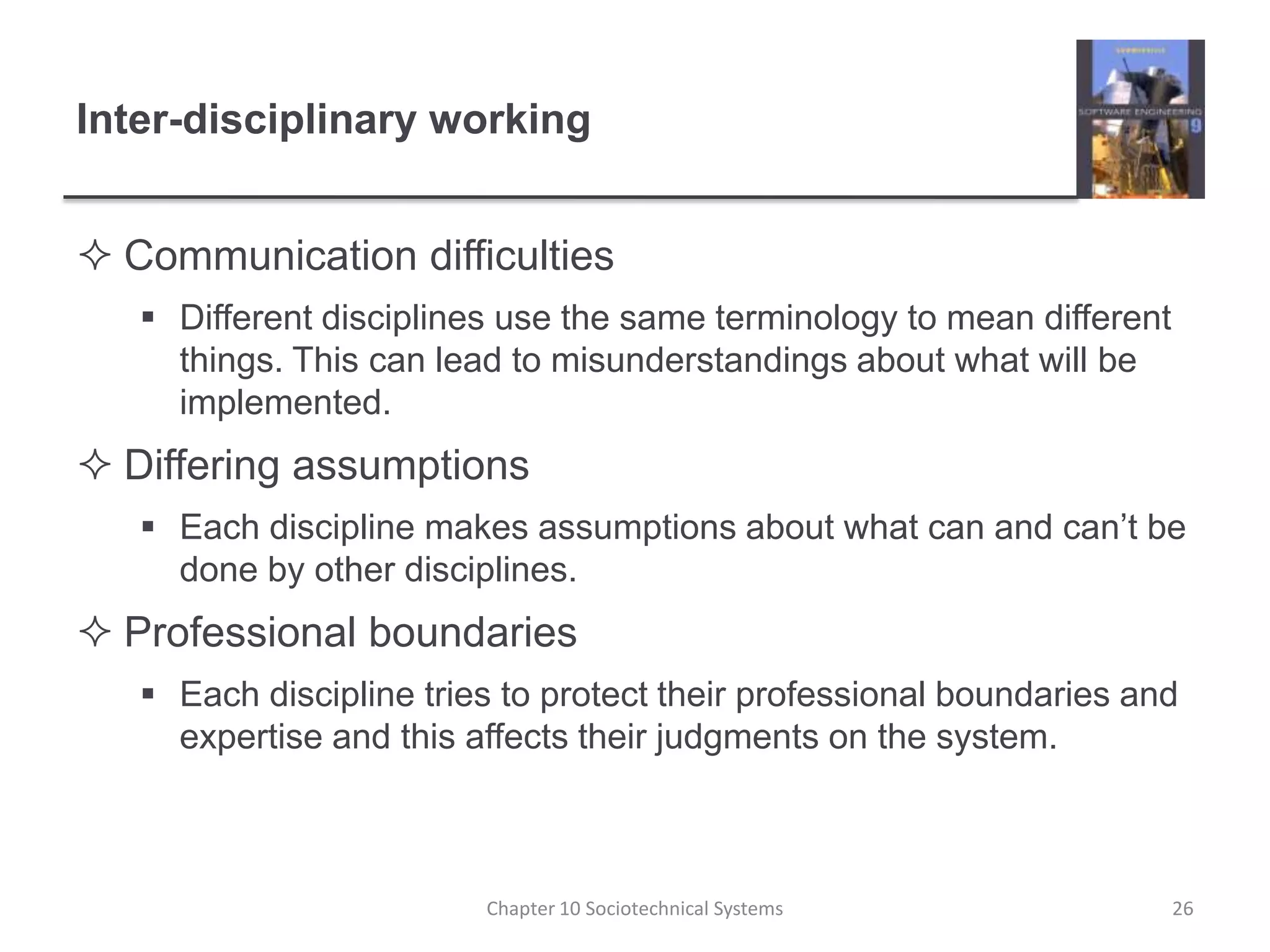 Inter-disciplinary workingCommunication difficultiesDifferent disciplines use the same terminology to mean different things. This can lead to misunderstandings about what will be implemented.Differing assumptionsEach discipline makes assumptions about what can and can’t be done by other disciplines. Professional boundariesEach discipline tries to protect their professional boundaries and expertise and this affects their judgments on the system.Chapter 10 Sociotechnical Systems26