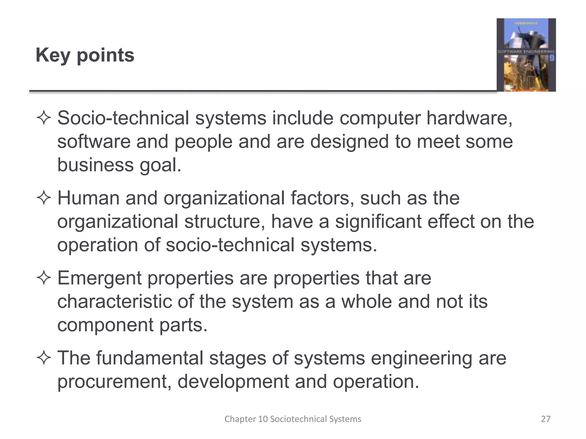 Key pointsSocio-technical systems include computer hardware, software and people and are designed to meet some business goal.Human and organizational factors, such as the organizational structure, have a significant effect on the operation of socio-technical systems.Emergent properties are properties that are characteristic of the system as a whole and not its component parts. The fundamental stages of systems engineering are procurement, development and operation.Chapter 10 Sociotechnical Systems27