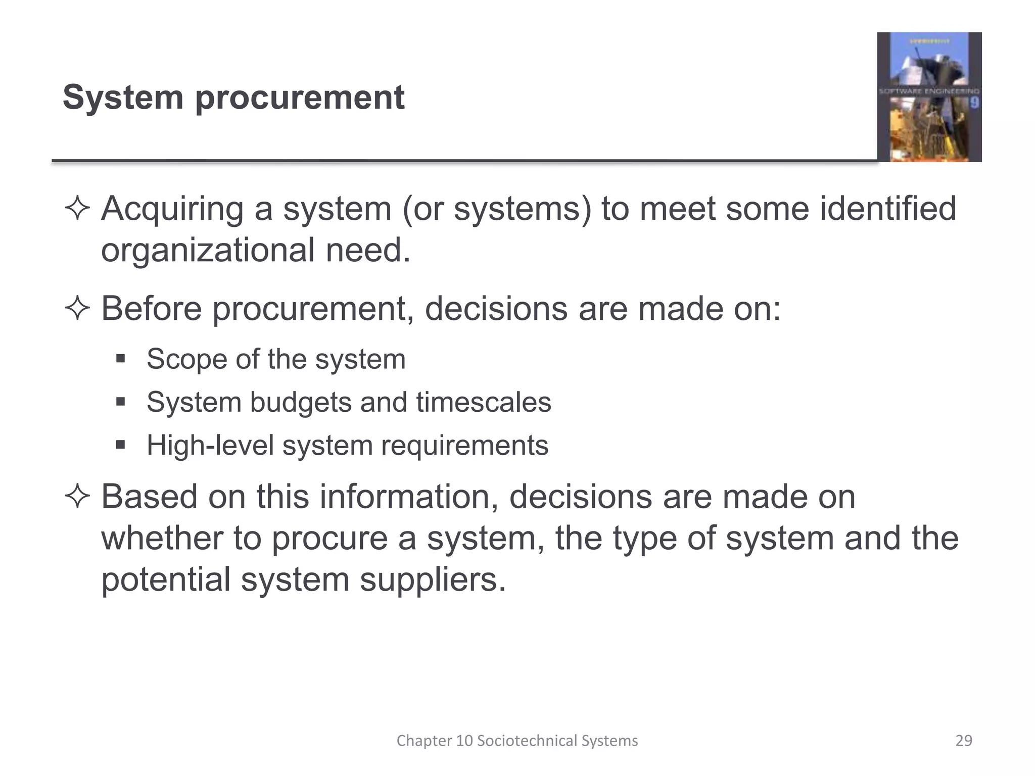 System procurementAcquiring a system (or systems) to meet some identified organizational need.Before procurement, decisions are made on:Scope of the systemSystem budgets and timescalesHigh-level system requirementsBased on this information, decisions are made on whether to procure a system, the type of system and the potential system suppliers.Chapter 10 Sociotechnical Systems29
