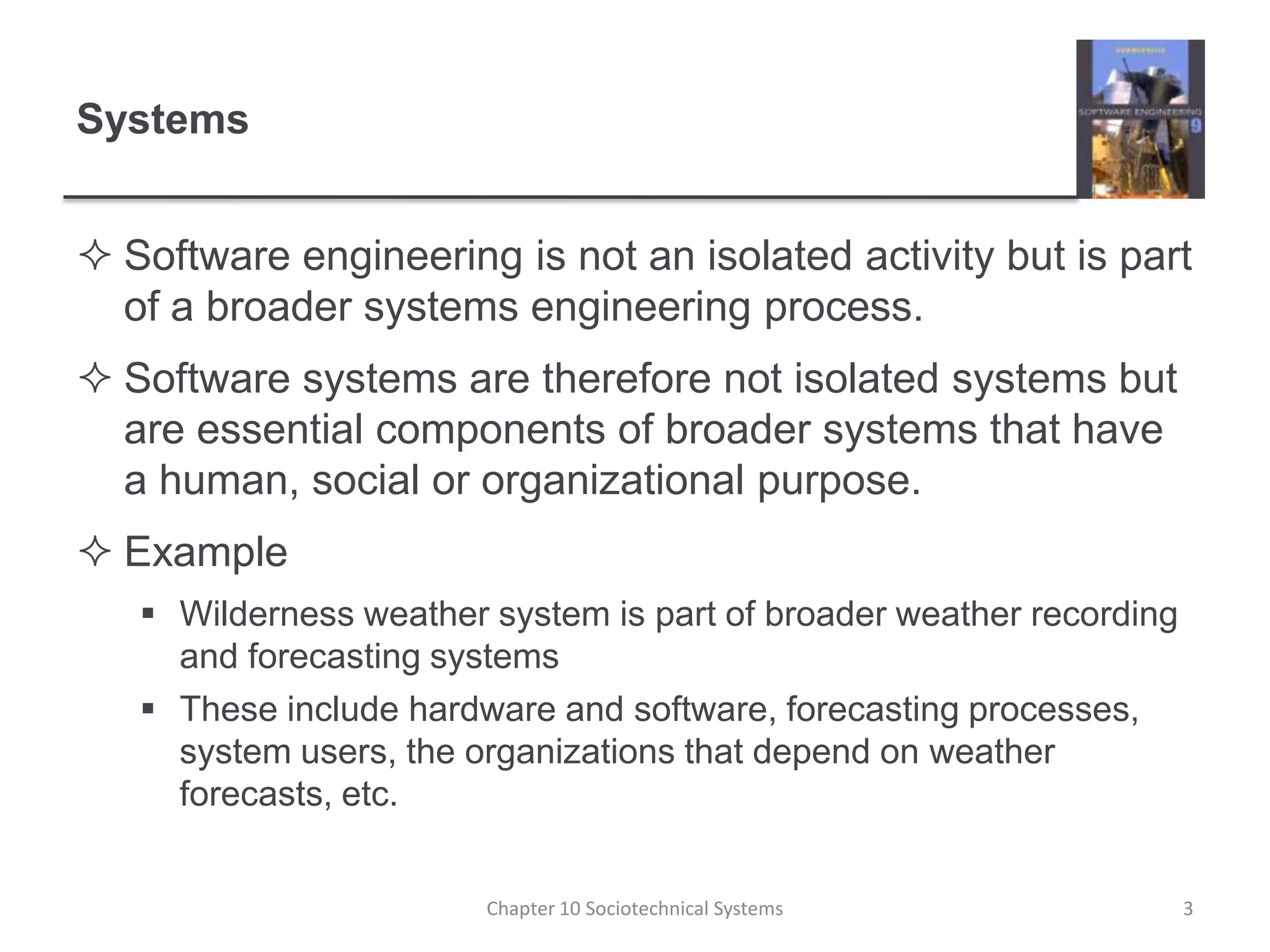 SystemsSoftware engineering is not an isolated activity but is part of a broader systems engineering process.Software systems are therefore not isolated systems but are essential components of broader systems that have a human, social or organizational purpose.ExampleWilderness weather system is part of broader weather recording and forecasting systemsThese include hardware and software, forecasting processes, system users, the organizations that depend on weather forecasts, etc.Chapter 10 Sociotechnical Systems3