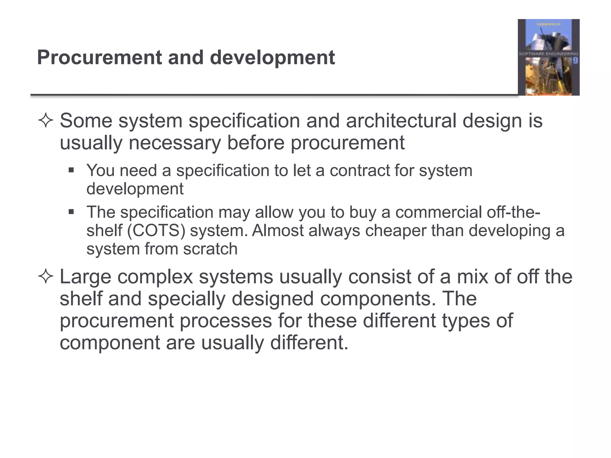 Procurement and developmentSome system specification and architectural design is usually necessary before procurementYou need a specification to let a contract for system developmentThe specification may allow you to buy a commercial off-the-shelf (COTS) system. Almost always cheaper than developing a system from scratchLarge complex systems usually consist of a mix of off the shelf and specially designed components. The procurement processes for these different types of component are usually different.