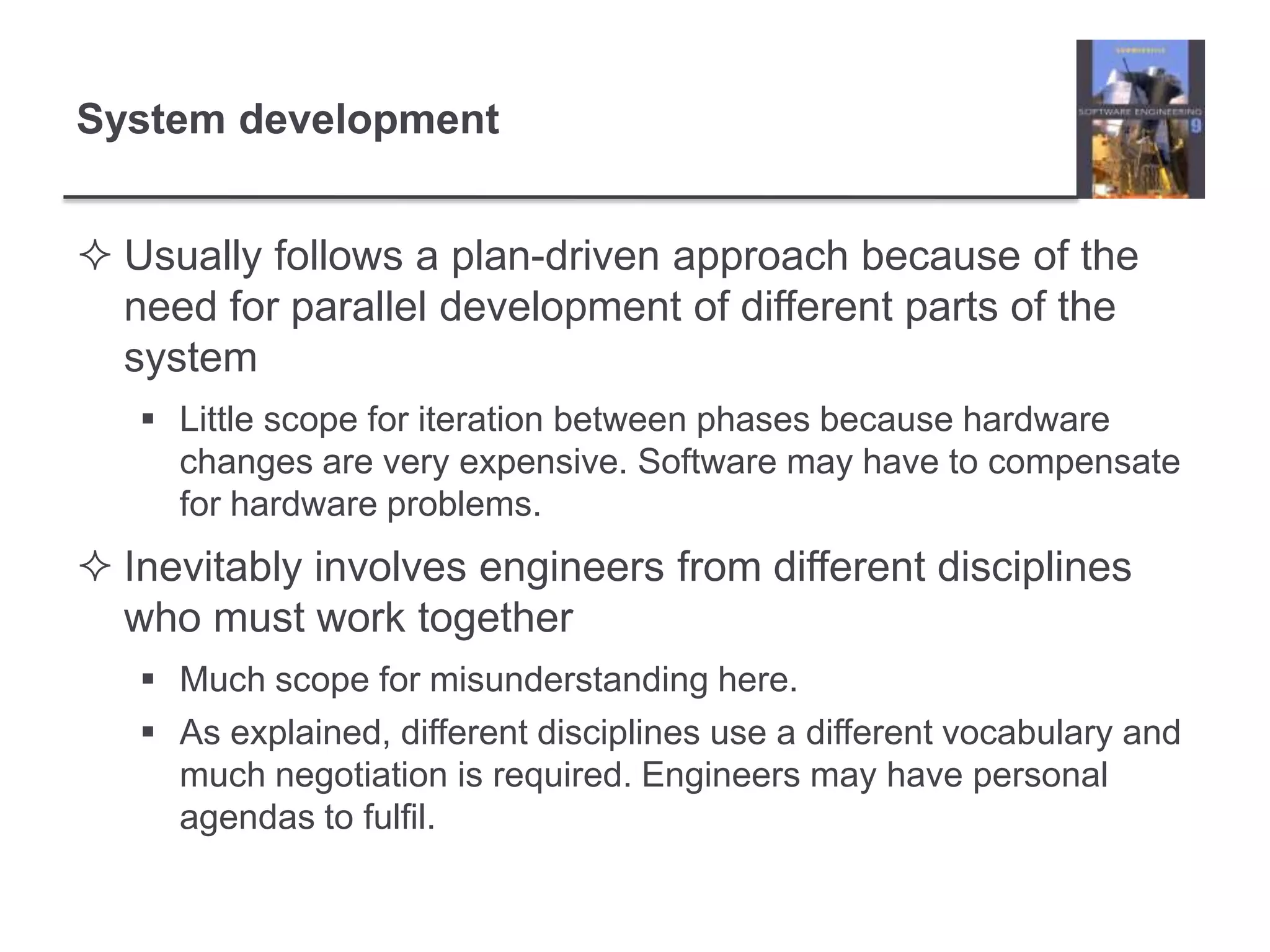 System developmentUsually follows a plan-driven approach because of the need for parallel development of different parts of the systemLittle scope for iteration between phases because hardware changes are very expensive. Software may have to compensate for hardware problems.Inevitably involves engineers from different disciplines who must work togetherMuch scope for misunderstanding here.As explained, different disciplines use a different vocabulary and much negotiation is required. Engineers may have personal agendas to fulfil.