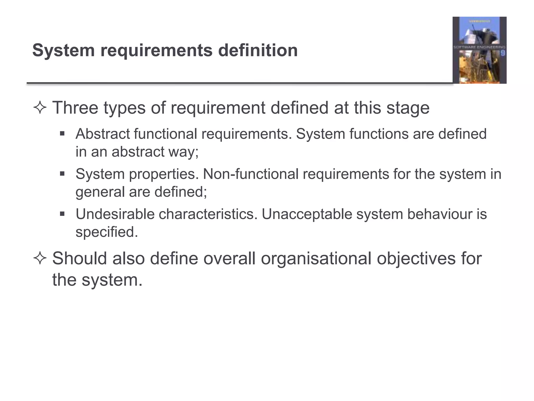 System requirements definitionThree types of requirement defined at this stageAbstract functional requirements. System functions are defined in an abstract way;System properties. Non-functional requirements for the system in general are defined;Undesirable characteristics. Unacceptable system behaviour is specified.Should also define overall organisational objectives for the system.