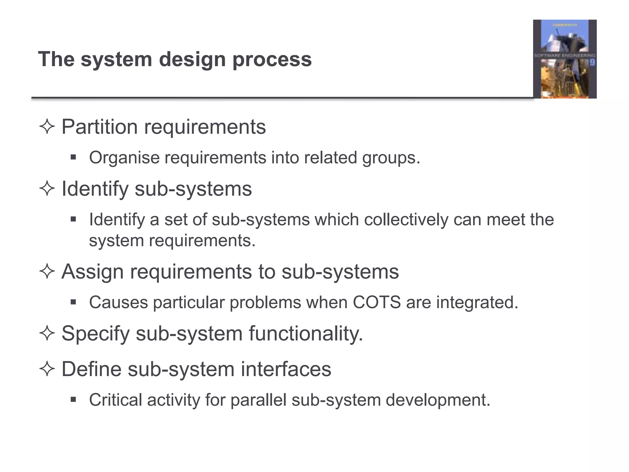 The system design processPartition requirementsOrganise requirements into related groups.  Identify sub-systemsIdentify a set of sub-systems which collectively can meet the system requirements.Assign requirements to sub-systemsCauses particular problems when COTS are integrated.Specify sub-system functionality.Define sub-system interfacesCritical activity for parallel sub-system development.