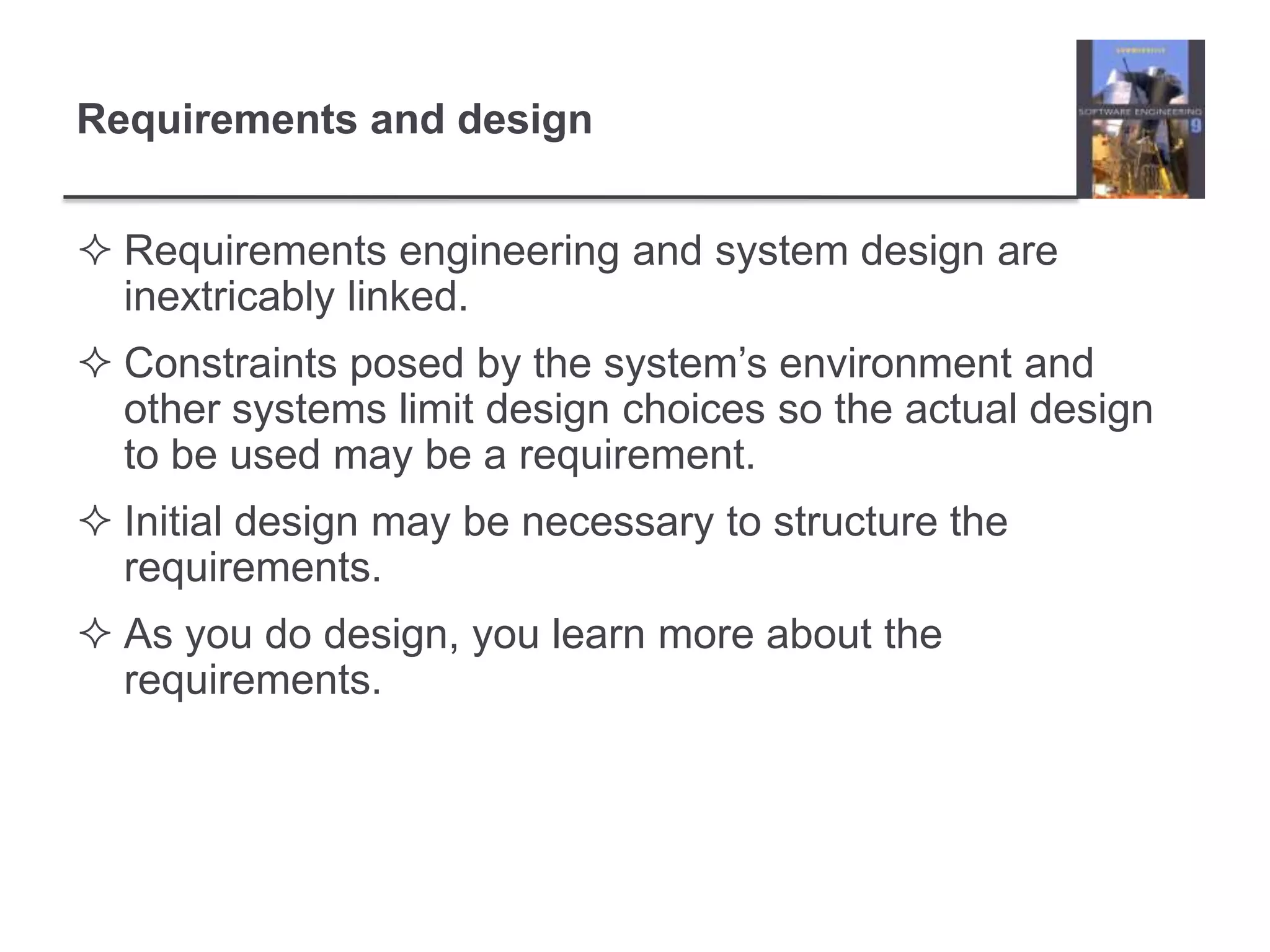 Requirements and designRequirements engineering and system design are inextricably linked.Constraints posed by the system’s environment and other systems limit design choices so the actual design to be used may be a requirement.Initial design may be necessary to structure the requirements.As you do design, you learn more about the requirements.