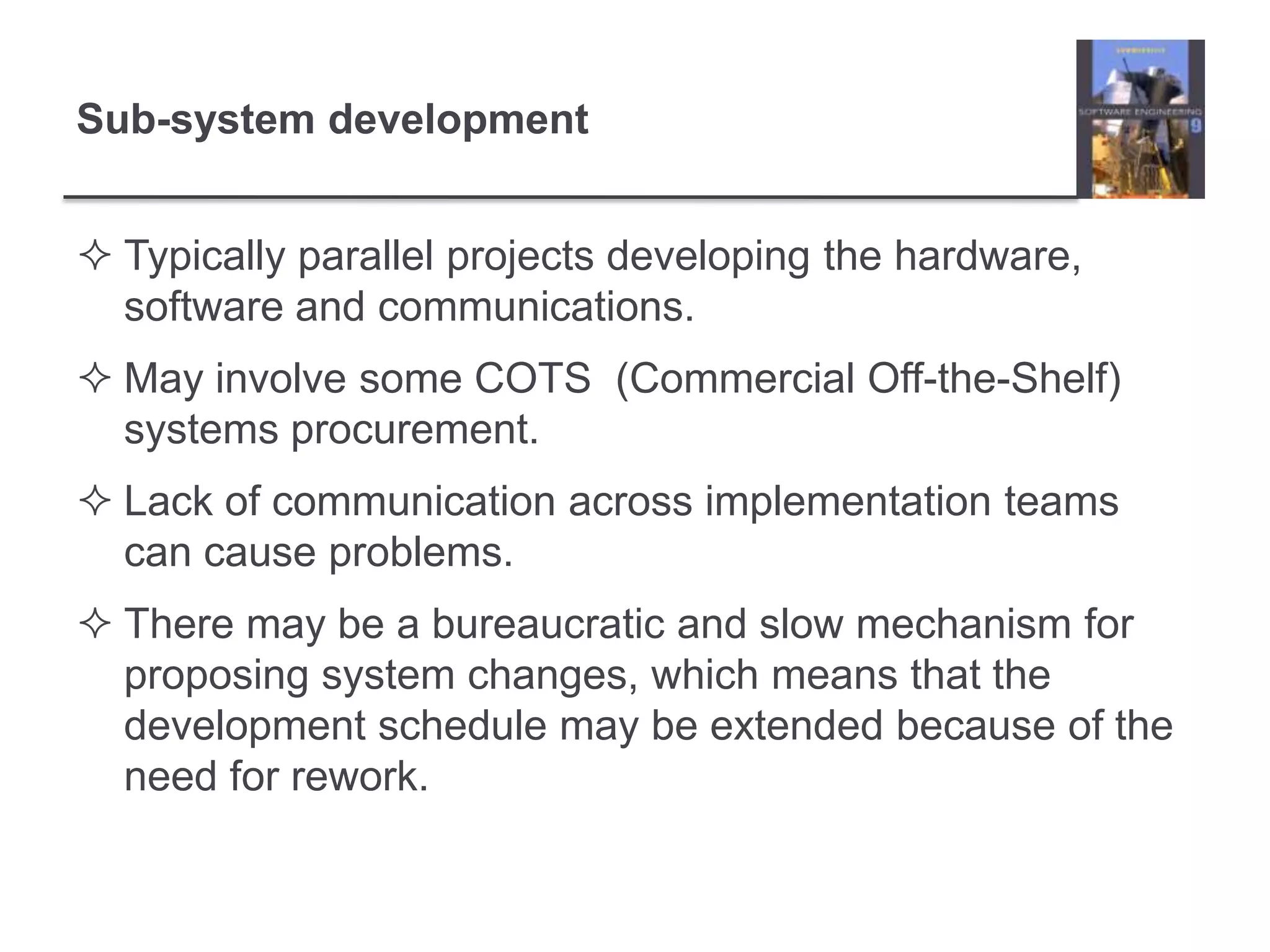 Sub-system developmentTypically parallel projects developing the hardware, software and communications.May involve some COTS  (Commercial Off-the-Shelf) systems procurement.Lack of communication across implementation teams can cause problems.There may be a bureaucratic and slow mechanism for proposing system changes, which means that the development schedule may be extended because of the need for rework.