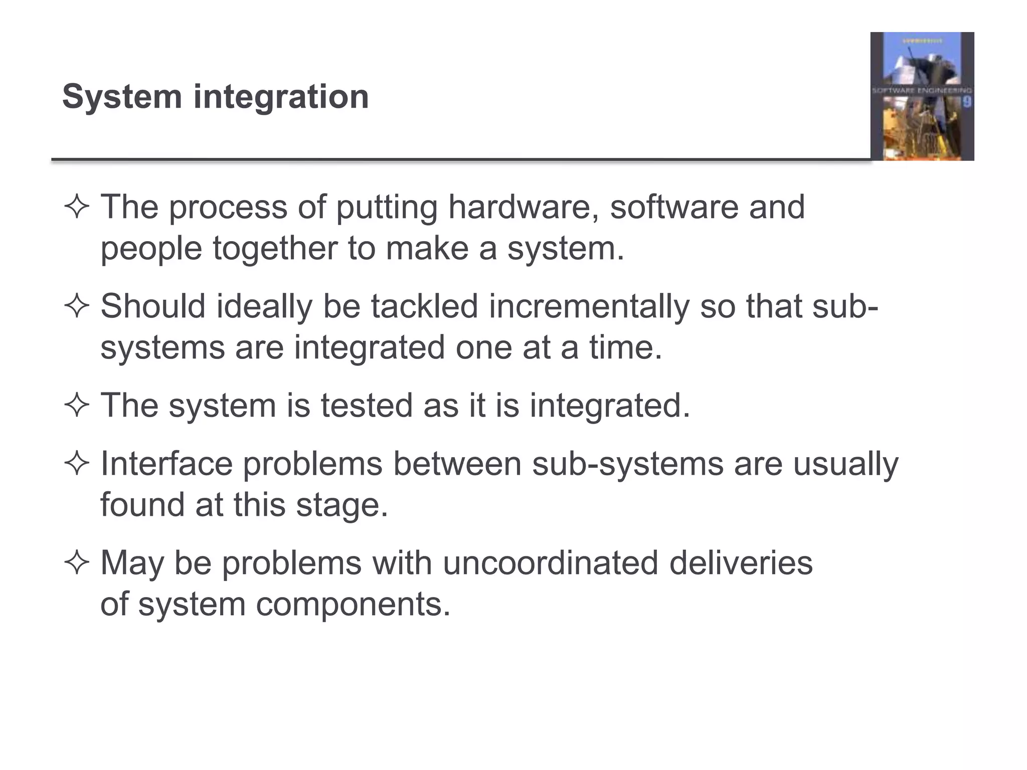The process of putting hardware, software and people together to make a system.Should ideally be tackled incrementally so that sub-systems are integrated one at a time.The system is tested as it is integrated.Interface problems between sub-systems are usually found at this stage.May be problems with uncoordinated deliveries of system components.System integration