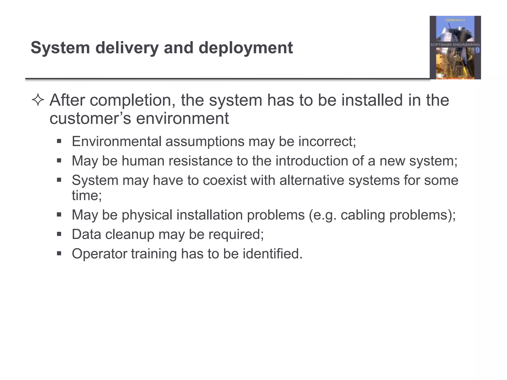 After completion, the system has to be installed in the customer’s environmentEnvironmental assumptions may be incorrect;May be human resistance to the introduction of a new system;System may have to coexist with alternative systems for some time;May be physical installation problems (e.g. cabling problems);Data cleanup may be required;Operator training has to be identified.System delivery and deployment