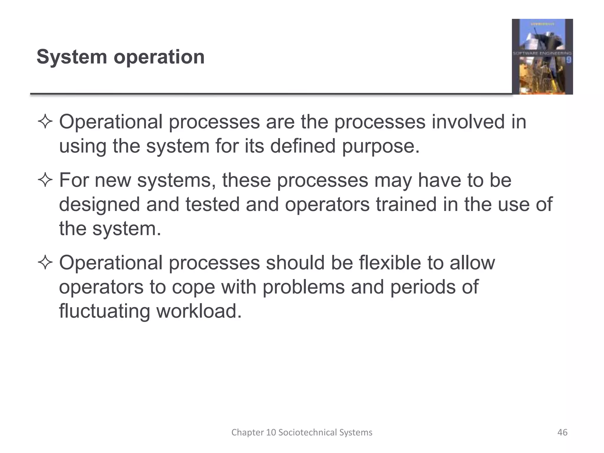 System operationOperational processes are the processes involved in using the system for its defined purpose.For new systems, these processes may have to be designed and tested and operators trained in the use of the system.Operational processes should be flexible to allow operators to cope with problems and periods of fluctuating workload.Chapter 10 Sociotechnical Systems46
