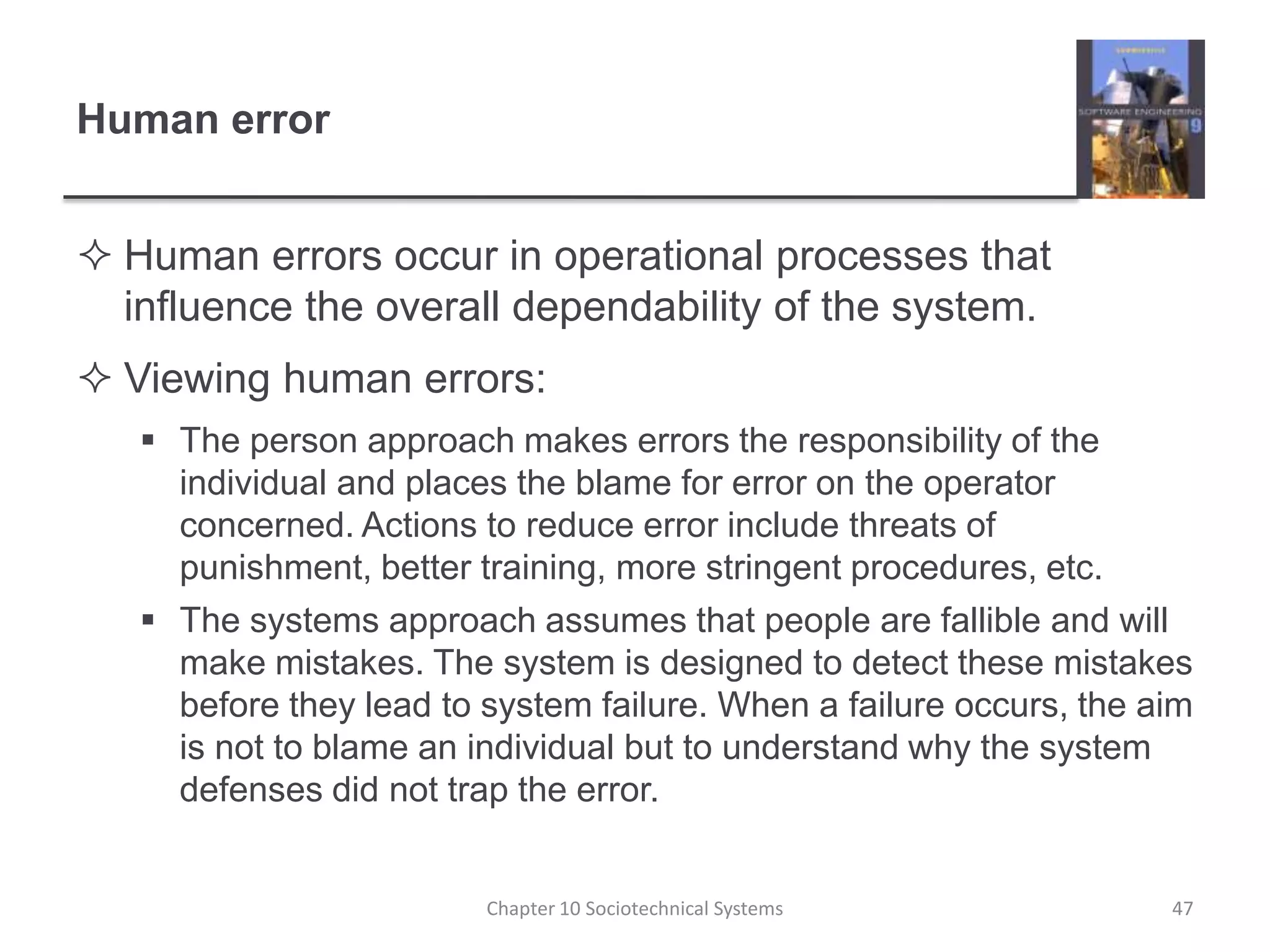 Human errorHuman errors occur in operational processes that influence the overall dependability of the system.Viewing human errors:The person approach makes errors the responsibility of the individual and places the blame for error on the operator concerned. Actions to reduce error include threats of punishment, better training, more stringent procedures, etc.The systems approach assumes that people are fallible and will make mistakes. The system is designed to detect these mistakes before they lead to system failure. When a failure occurs, the aim is not to blame an individual but to understand why the system defenses did not trap the error.Chapter 10 Sociotechnical Systems47