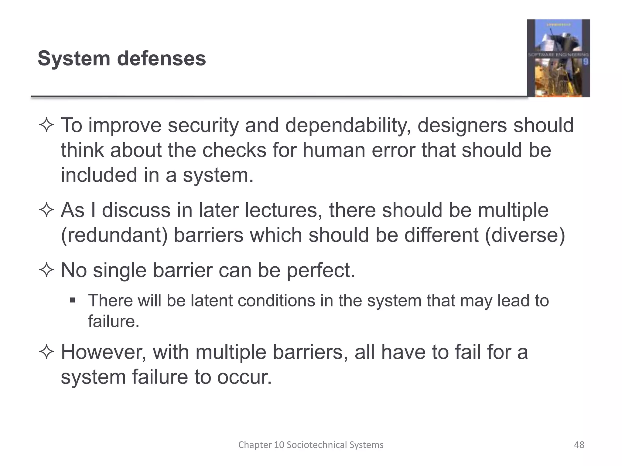 System defensesTo improve security and dependability, designers should think about the checks for human error that should be included in a system.As I discuss in later lectures, there should be multiple (redundant) barriers which should be different (diverse)No single barrier can be perfect. There will be latent conditions in the system that may lead to failure.However, with multiple barriers, all have to fail for a system failure to occur.Chapter 10 Sociotechnical Systems48