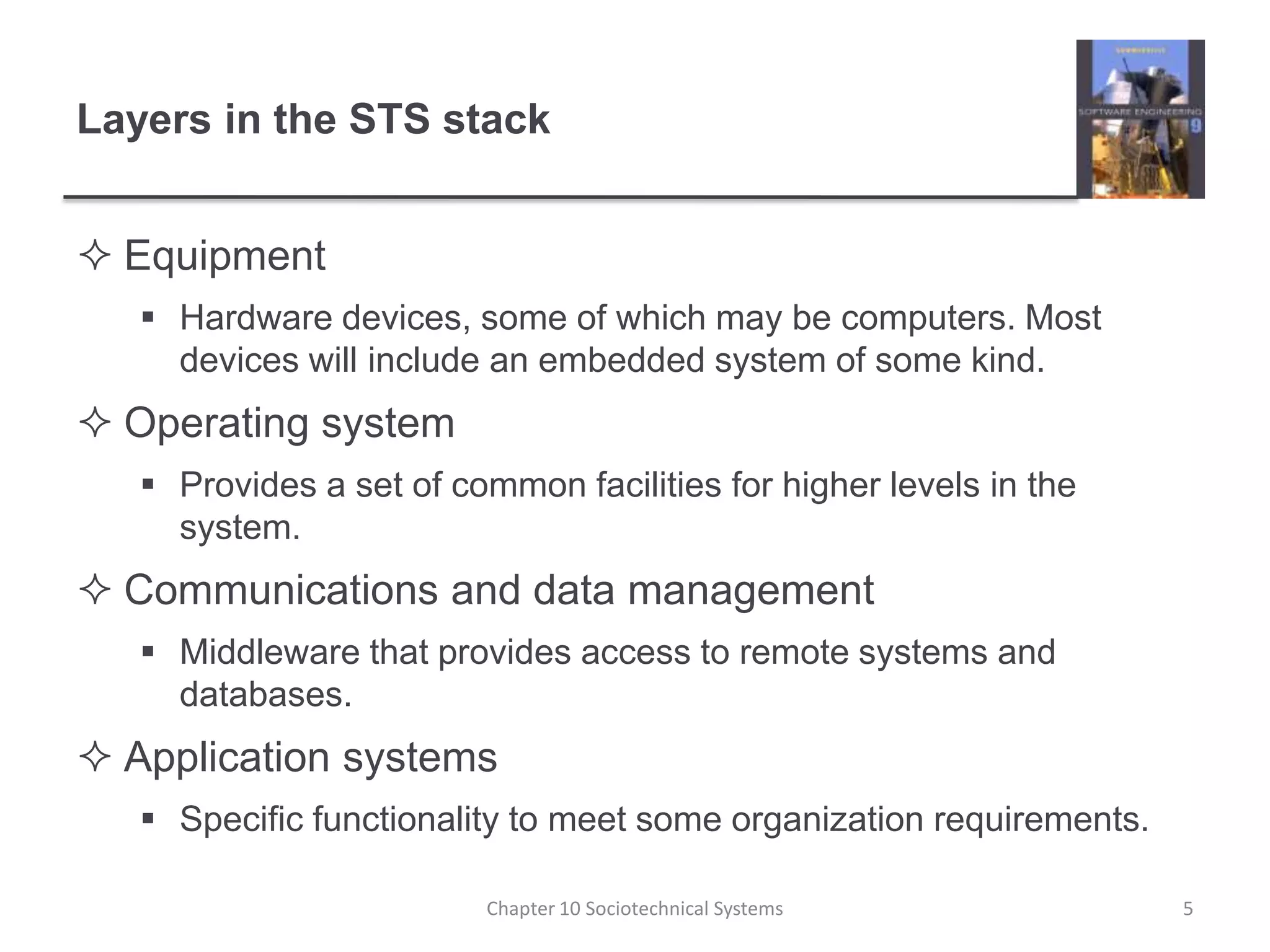 Layers in the STS stackEquipmentHardware devices, some of which may be computers. Most devices will include an embedded system of some kind.Operating systemProvides a set of common facilities for higher levels in the system.Communications and data managementMiddleware that provides access to remote systems and databases.Application systemsSpecific functionality to meet some organization requirements.Chapter 10 Sociotechnical Systems5