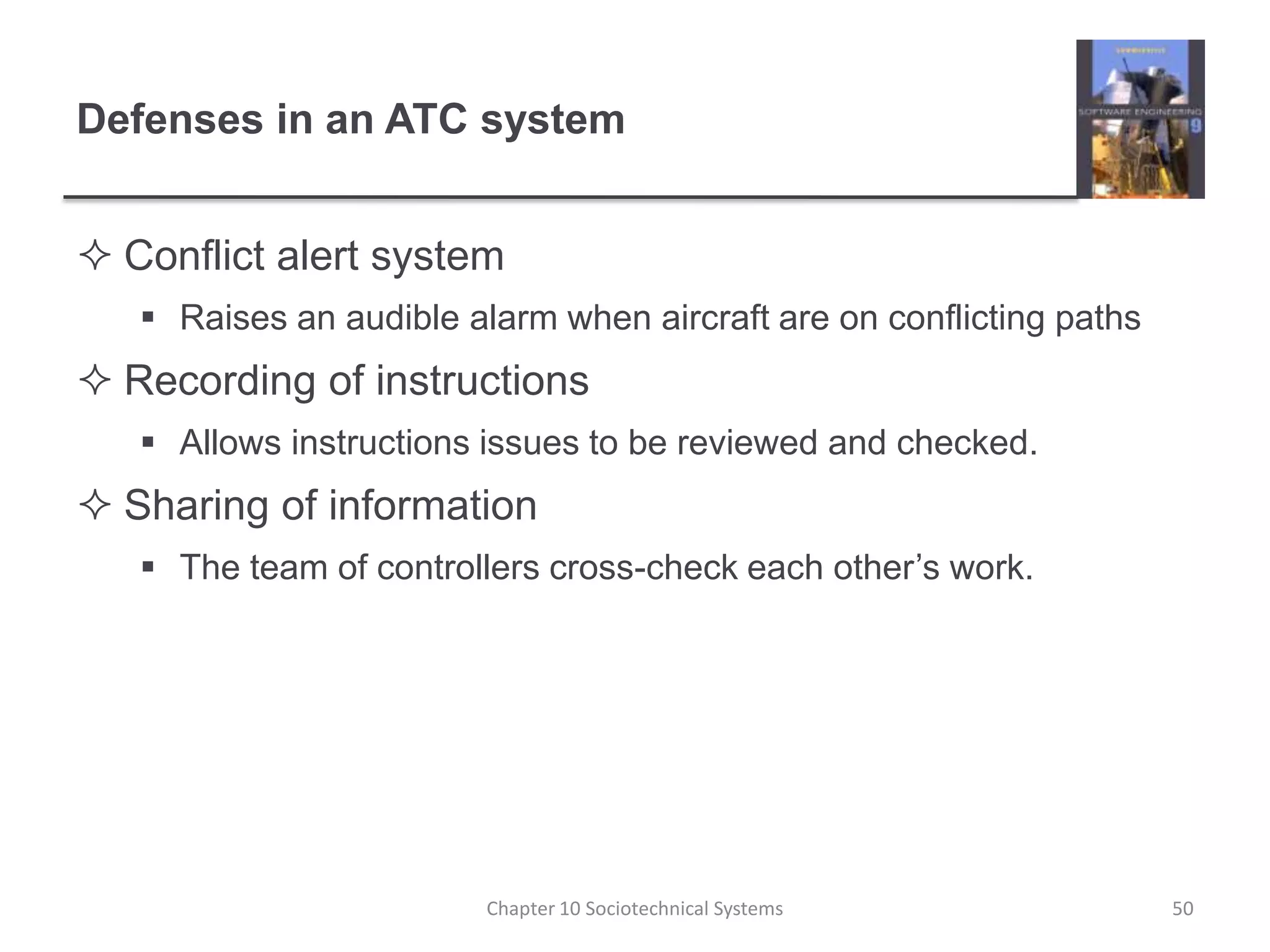 Defenses in an ATC systemConflict alert systemRaises an audible alarm when aircraft are on conflicting pathsRecording of instructionsAllows instructions issues to be reviewed and checked.Sharing of informationThe team of controllers cross-check each other’s work.Chapter 10 Sociotechnical Systems50