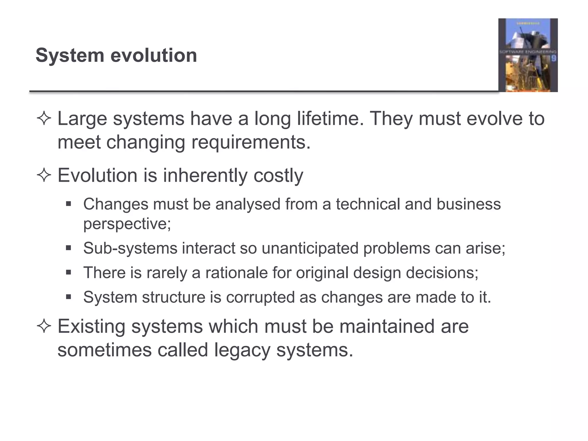 System evolutionLarge systems have a long lifetime. They must evolve to meet changing requirements.Evolution is inherently costlyChanges must be analysed from a technical and business perspective;Sub-systems interact so unanticipated problems can arise;There is rarely a rationale for original design decisions;System structure is corrupted as changes are made to it.Existing systems which must be maintained are sometimes called legacy systems.