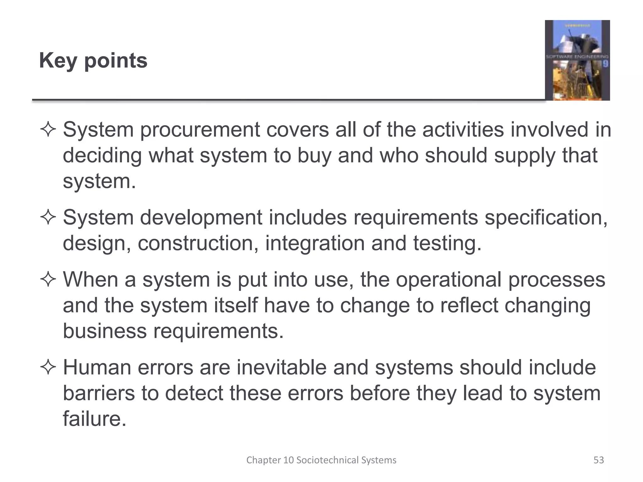 Key pointsSystem procurement covers all of the activities involved in deciding what system to buy and who should supply that system.System development includes requirements specification, design, construction, integration and testing.When a system is put into use, the operational processes and the system itself have to change to reflect changing business requirements. Human errors are inevitable and systems should include barriers to detect these errors before they lead to system failure.Chapter 10 Sociotechnical Systems53