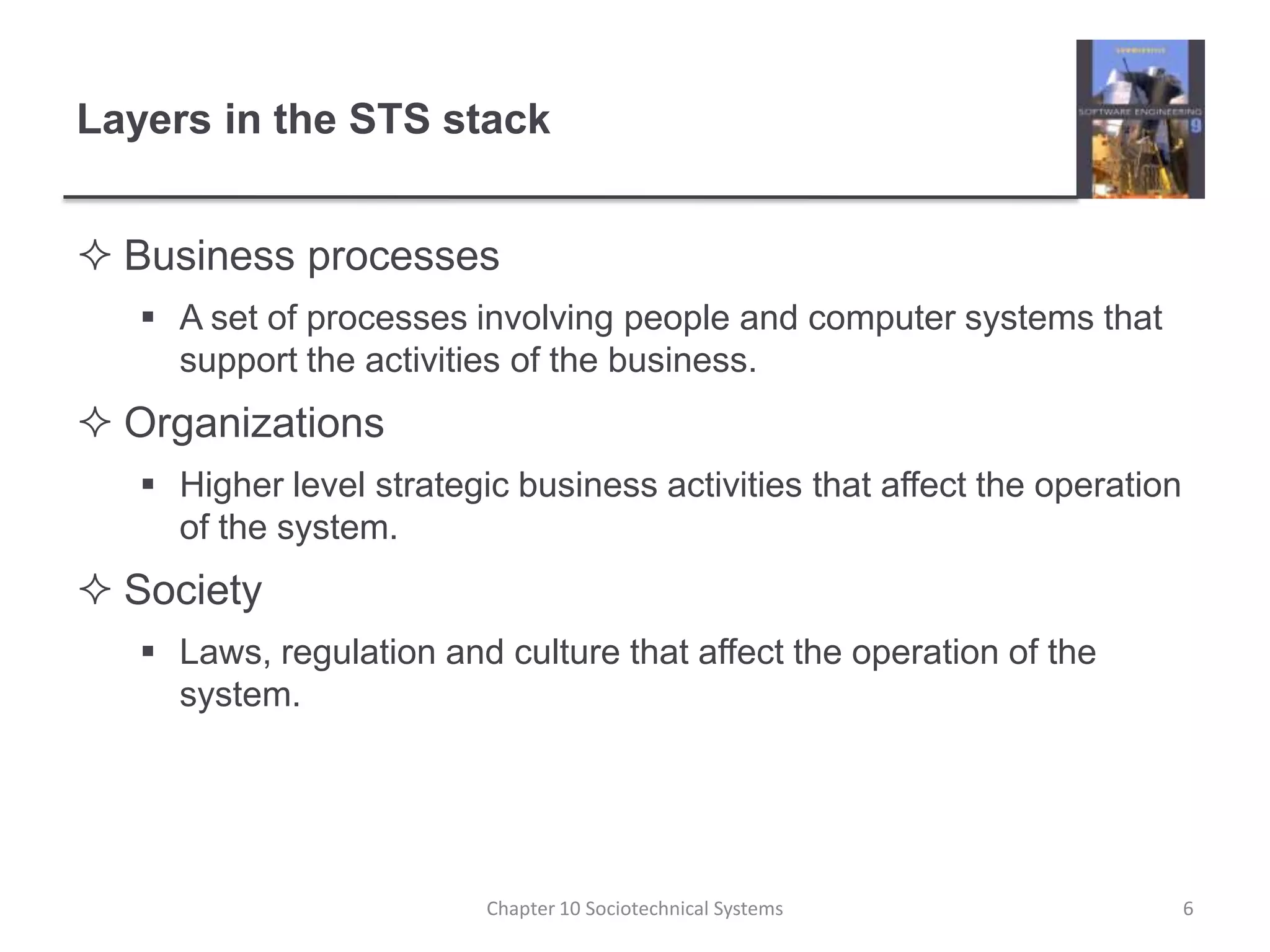 Layers in the STS stackBusiness processesA set of processes involving people and computer systems that support the activities of the business.OrganizationsHigher level strategic business activities that affect the operation of the system.SocietyLaws, regulation and culture that affect the operation of the system.Chapter 10 Sociotechnical Systems6