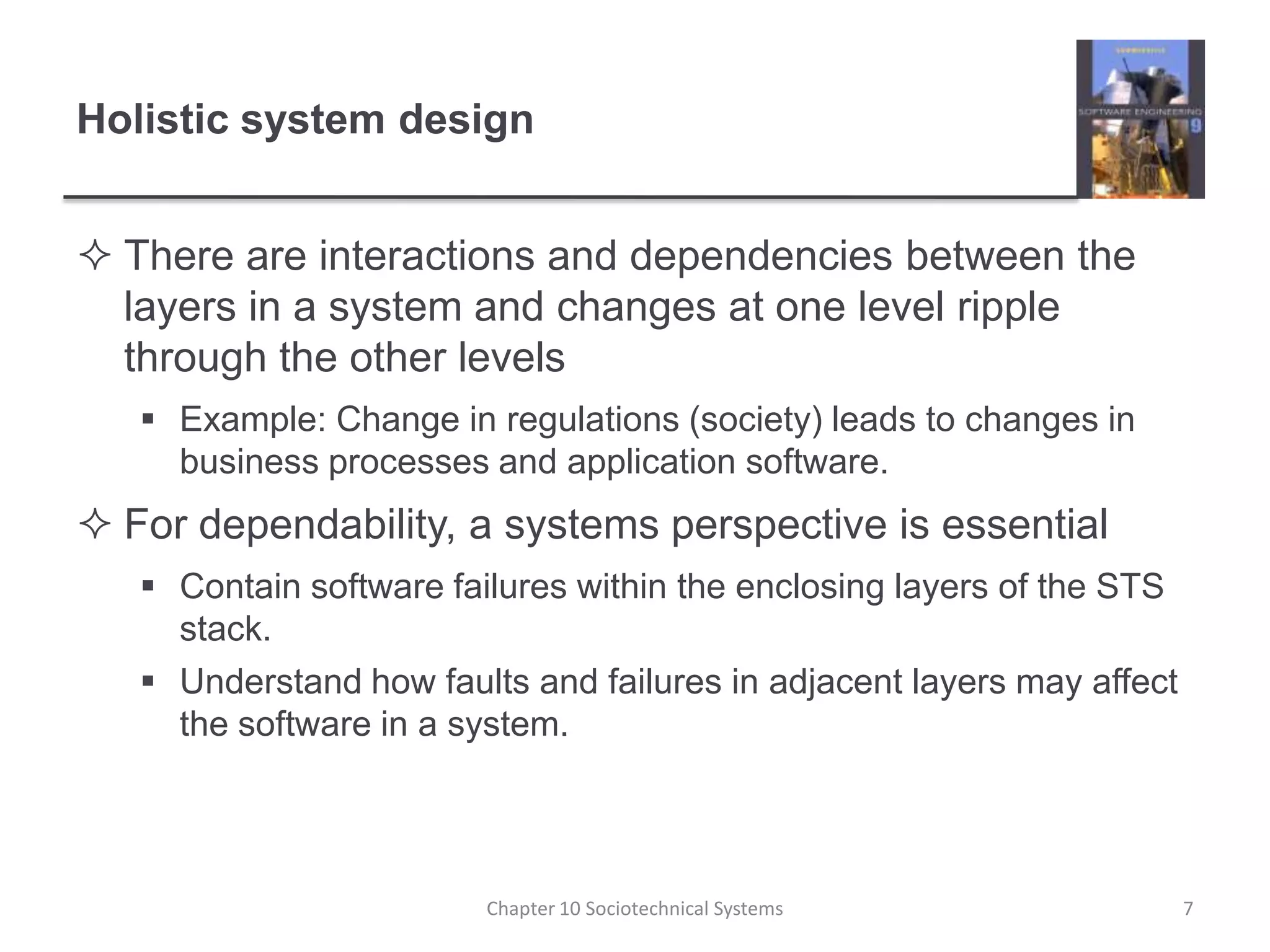 Holistic system designThere are interactions and dependencies between the layers in a system and changes at one level ripple through the other levelsExample: Change in regulations (society) leads to changes in business processes and application software.For dependability, a systems perspective is essentialContain software failures within the enclosing layers of the STS stack.Understand how faults and failures in adjacent layers may affect the software in a system.Chapter 10 Sociotechnical Systems7