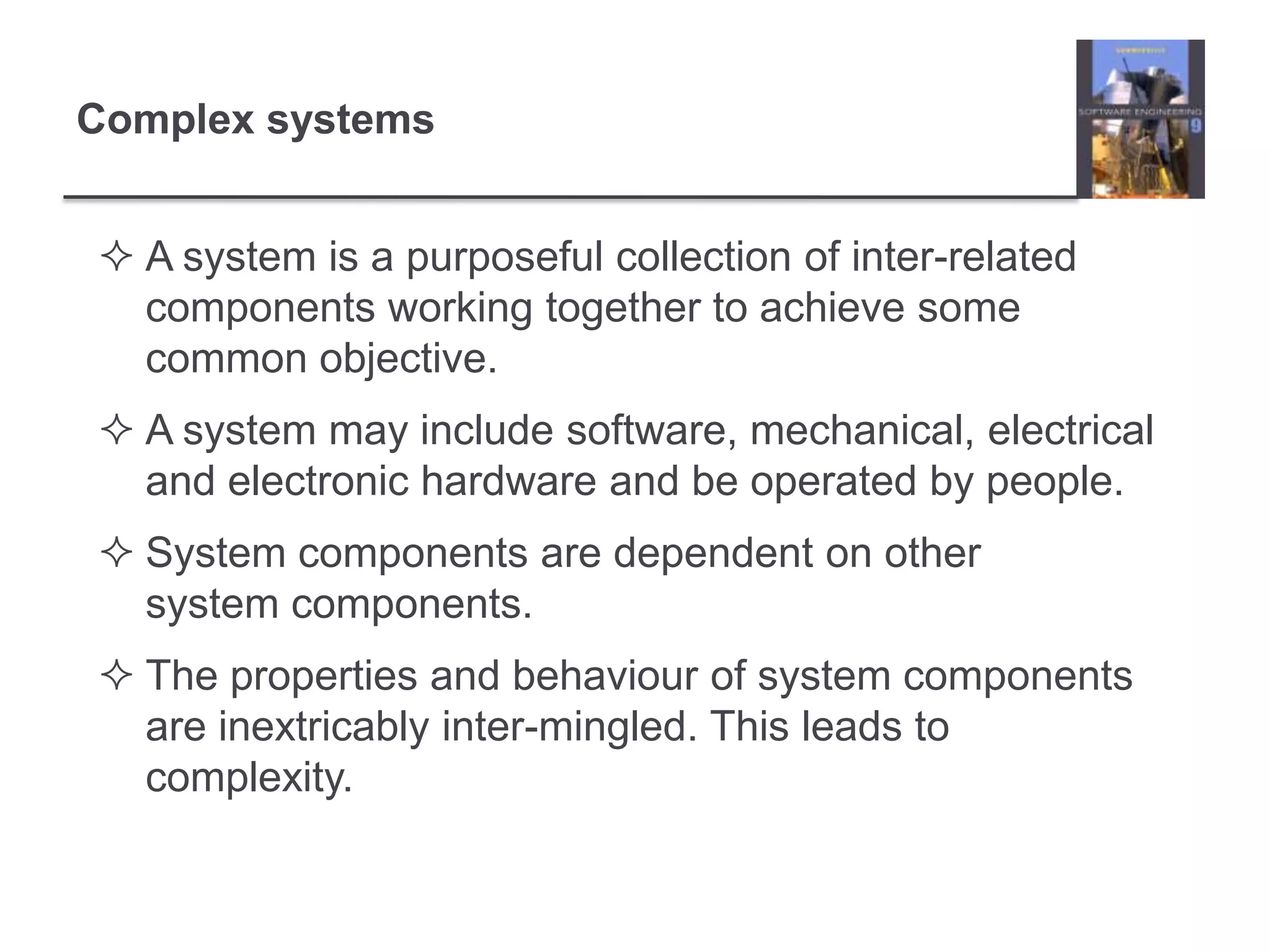 Complex systemsA system is a purposeful collection of inter-related components working together to achieve some common objective. A system may include software, mechanical, electrical and electronic hardware and be operated by people.System components are dependent on other system components.The properties and behaviour of system components are inextricably inter-mingled. This leads to complexity.