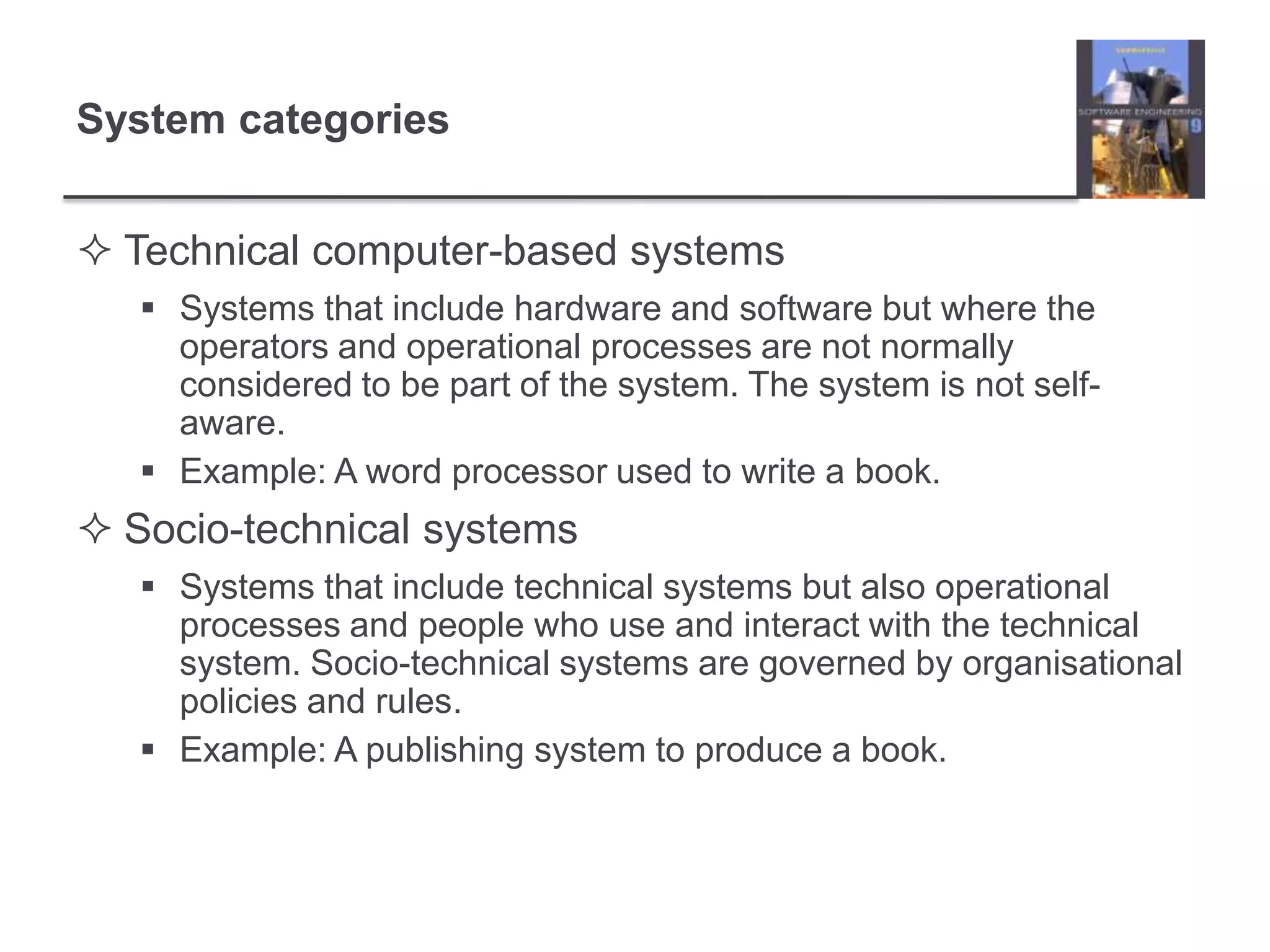 System categoriesTechnical computer-based systemsSystems that include hardware and software but where the operators and operational processes are not normally considered to be part of the system. The system is not self-aware.Example: A word processor used to write a book.Socio-technical systemsSystems that include technical systems but also operational processes and people who use and interact with the technical system. Socio-technical systems are governed by organisational policies and rules.Example: A publishing system to produce a book.