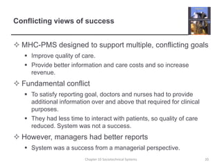 Conflicting views of successMHC-PMS designed to support multiple, conflicting goalsImprove quality of care.Provide better information and care costs and so increase revenue.Fundamental conflictTo satisfy reporting goal, doctors and nurses had to provide additional information over and above that required for clinical purposes.They had less time to interact with patients, so quality of care reduced. System was not a success.However, managers had better reportsSystem was a success from a managerial perspective.Chapter 10 Sociotechnical Systems20