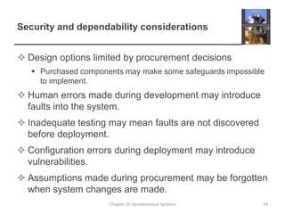 Security and dependability considerationsDesign options limited by procurement decisionsPurchased components may make some safeguards impossible to implement.Human errors made during development may introduce faults into the system.Inadequate testing may mean faults are not discovered before deployment.Configuration errors during deployment may introduce vulnerabilities.Assumptions made during procurement may be forgotten when system changes are made.Chapter 10 Sociotechnical Systems24