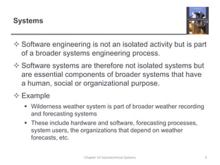 SystemsSoftware engineering is not an isolated activity but is part of a broader systems engineering process.Software systems are therefore not isolated systems but are essential components of broader systems that have a human, social or organizational purpose.ExampleWilderness weather system is part of broader weather recording and forecasting systemsThese include hardware and software, forecasting processes, system users, the organizations that depend on weather forecasts, etc.Chapter 10 Sociotechnical Systems3