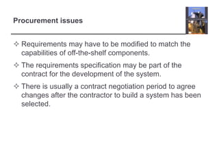 Procurement issuesRequirements may have to be modified to match the capabilities of off-the-shelf components.The requirements specification may be part of the contract for the development of the system.There is usually a contract negotiation period to agree changes after the contractor to build a system has been selected.