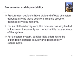 Procurement and dependabilityProcurement decisions have profound effects on system dependability as these decisions limit the scope of dependability requirements.For an off-the-shelf system, the procurer has very limited influence on the security and dependability requirements of the system.For a custom system, considerable effort has to be expended in defining security and dependability requirements.Chapter 10 Sociotechnical Systems35